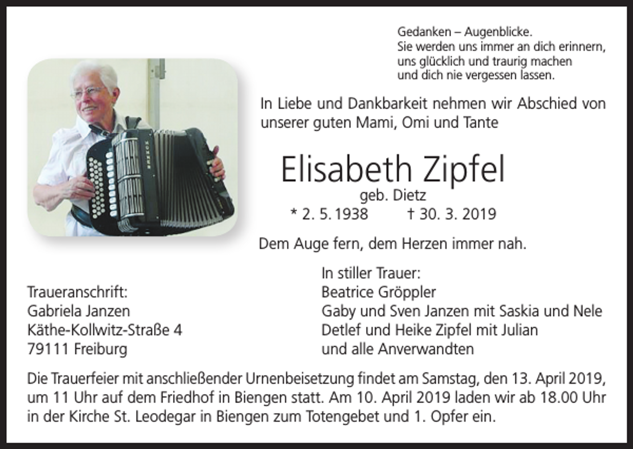 <p>Gedanken – Augenblicke.<br />Sie werden uns immer an dich erinnern,<br />uns glücklich und traurig machen<br />und dich nie vergessen lassen.</p><p>In Liebe und Dankbarkeit nehmen wir Abschied von<br />unserer guten Mami, Omi und Tante</p><p>Elisabeth Zipfel<br />geb. Dietz<br />* 2. 5. 1938<br />† 30. 3. 2019</p><p>Dem Auge fern, dem Herzen immer nah.</p><p>Traueranschrift:<br />Gabriela Janzen<br />Käthe-Kollwitz-Straße 4<br />79111 Freiburg</p><p>In stiller Trauer:<br />Beatrice Gröppler<br />Gaby und Sven Janzen mit Saskia und Nele<br />Detlef und Heike Zipfel mit Julian<br />und alle Anverwandten</p><p>Die Trauerfeier mit anschließender Urnenbeisetzung findet am Samstag, den 13. April 2019,<br />um 11 Uhr auf dem Friedhof in Biengen statt. Am 10. April 2019 laden wir ab 18.00 Uhr<br />in der Kirche St. Leodegar in Biengen zum Totengebet und 1. Opfer ein.</p>
