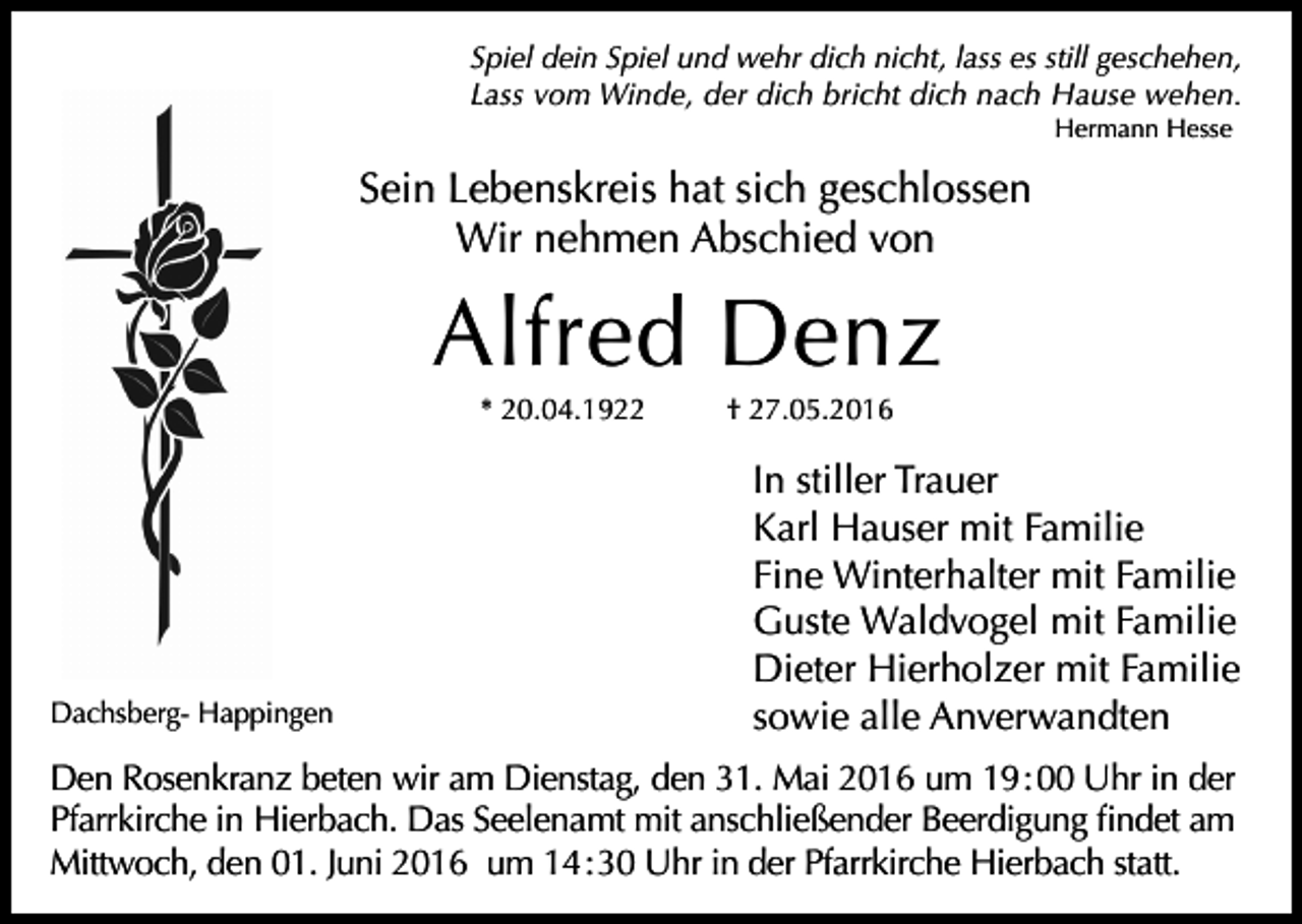 <p>Spiel dein Spiel und wehr dich nicht, lass es still geschehen,<br />Lass vom Winde, der dich bricht dich nach Hause wehen.<br />Hermann Hesse</p><p>Sein Lebenskreis hat sich geschlossen<br />Wir nehmen Abschied von</p><p>Alfred Denz<br />* 20.04.1922</p><p>Dachsberg- Happingen</p><p>† 27.05.2016</p><p>In stiller Trauer<br />Karl Hauser mit Familie<br />Fine Winterhalter mit Familie<br />Guste Waldvogel mit Familie<br />Dieter Hierholzer mit Familie<br />sowie alle Anverwandten</p><p>Den Rosenkranz beten wir am Dienstag, den 31. Mai 2016 um 19 : 00 Uhr in der<br />Pfarrkirche in Hierbach. Das Seelenamt mit anschließender Beerdigung findet am<br />Mittwoch, den 01. Juni 2016 um 14 : 30 Uhr in der Pfarrkirche Hierbach statt.</p>