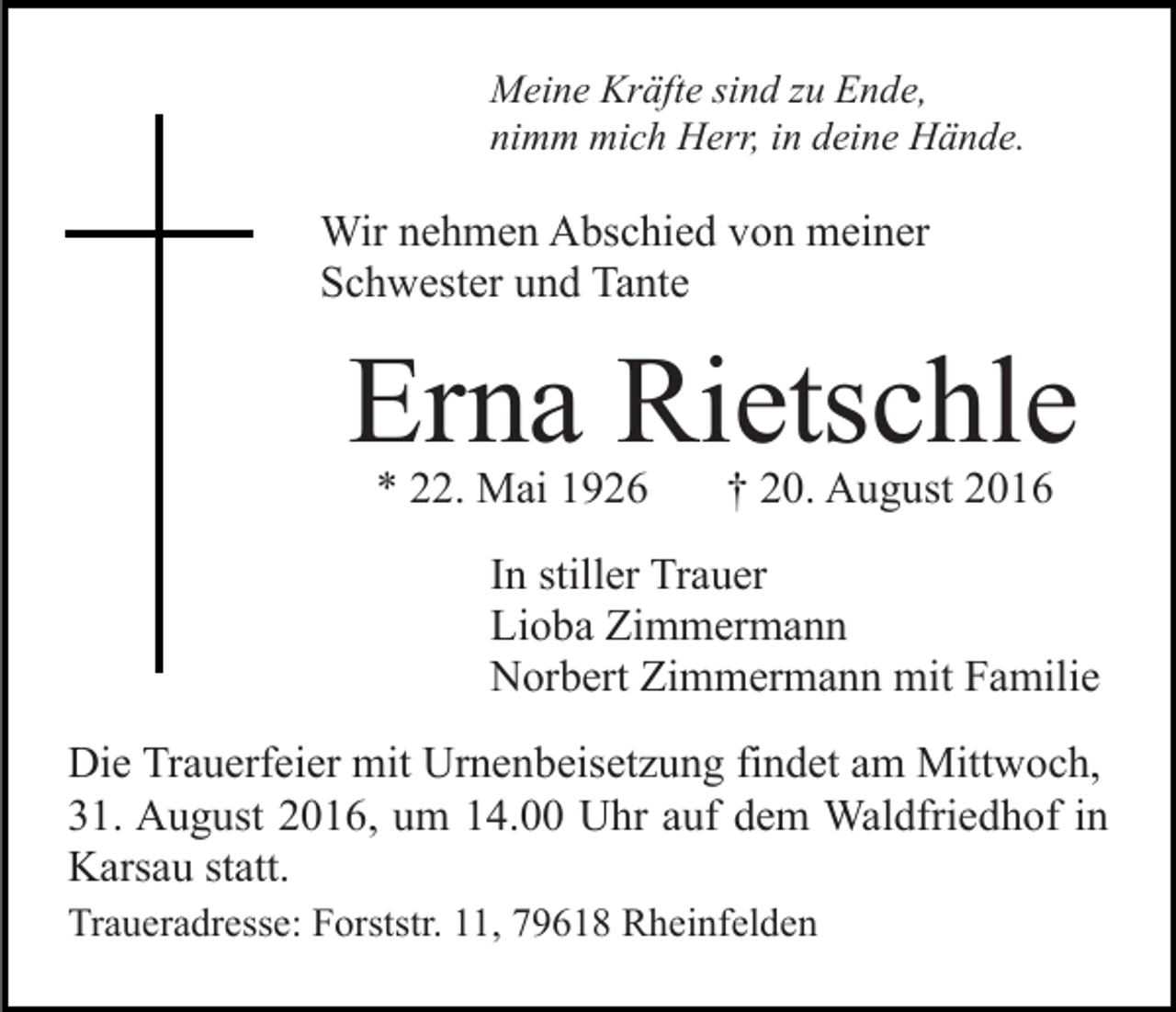 <p>Meine Kräfte sind zu Ende,<br />nimm mich Herr, in deine Hände.</p><p>Wir nehmen Abschied von meiner<br />Schwester und Tante</p><p>Erna Rietschle<br />* 22. Mai 1926</p><p>† 20. August 2016</p><p>In stiller Trauer<br />Lioba Zimmermann<br />Norbert Zimmermann mit Familie<br />Die Trauerfeier mit Urnenbeisetzung findet am Mittwoch,<br />31. August 2016, um 14.00 Uhr auf dem Waldfriedhof in<br />Karsau statt.<br />Traueradresse: Forststr. 11, 79618 Rheinfelden</p>