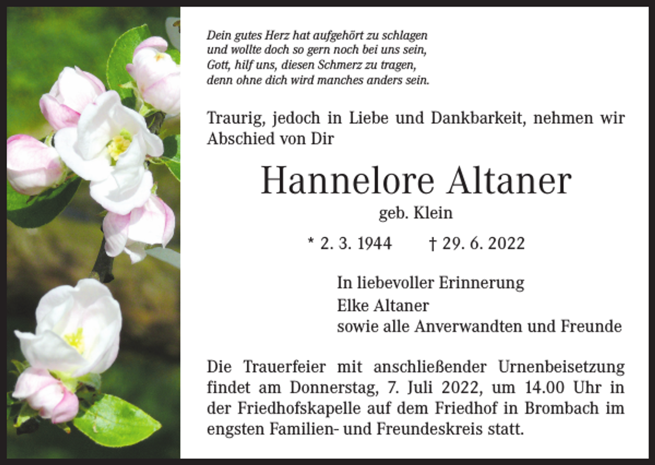 <p>Dein gutes Herz hat aufgehört zu schlagen<br />und wollte doch so gern noch bei uns sein,<br />Gott, hilf uns, diesen Schmerz zu tragen,<br />denn ohne dich wird manches anders sein.</p><p>Traurig, jedoch in Liebe und Dankbarkeit, nehmen wir<br />­Abschied von Dir</p><p>Hannelore Altaner<br />geb. Klein</p><p>* 2. 3. 1944 † 29. 6. 2022<br />In liebevoller Erinnerung<br />Elke Altaner<br />sowie alle Anverwandten und Freunde<br />Die Trauerfeier mit anschließender Urnenbeisetzung<br />­findet am Donnerstag, 7. Juli 2022, um 14.00 Uhr in<br />der Friedhofskapelle auf dem Friedhof in Brombach im<br />­engsten Familien- und Freundeskreis statt.</p>