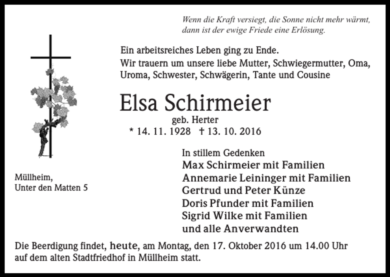 <p>Wenn die Kraft versiegt, die Sonne nicht mehr wärmt,<br />dann ist der ewige Friede eine Erlösung.</p><p>Ein arbeitsreiches Leben ging zu Ende.<br />Wir trauern um unsere liebe Mutter, Schwiegermutter, Oma,<br />Uroma, Schwester, Schwägerin, Tante und Cousine</p><p>Elsa Schirmeier<br />geb. Herter<br />* 14. 11. 1928 † 13. 10. 2016</p><p>Müllheim,<br />Unter den Matten 5</p><p>In stillem Gedenken<br />Max Schirmeier mit Familien<br />Annemarie Leininger mit Familien<br />Gertrud und Peter Künze<br />Doris Pfunder mit Familien<br />Sigrid Wilke mit Familien<br />und alle Anverwandten</p><p>Die Beerdigung findet, heute, am Montag, den 17. Oktober 2016 um 14.00 Uhr<br />auf dem alten Stadtfriedhof in Müllheim statt.</p>
