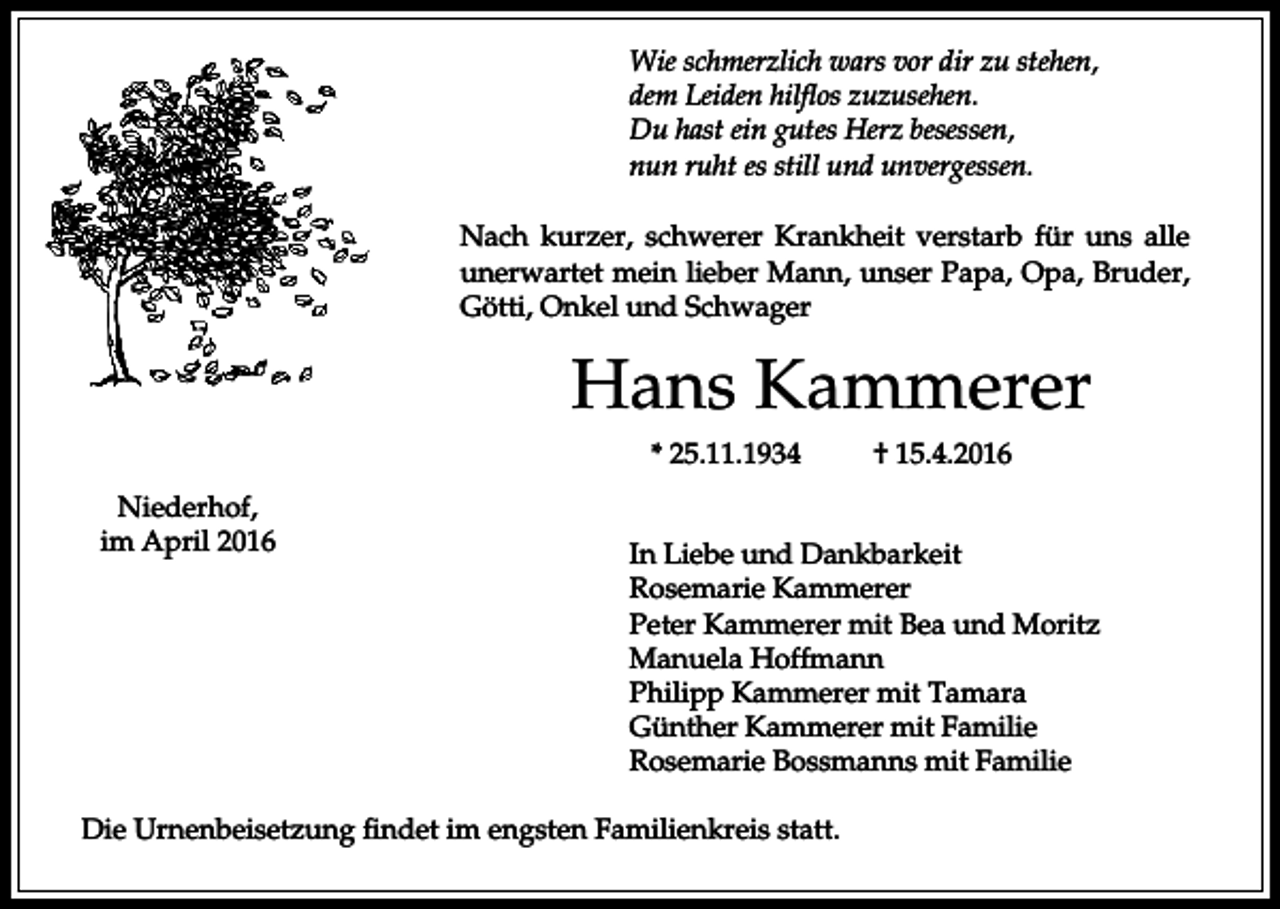 <p>Wie schmerzlich wars vor dir zu stehen,<br />dem Leiden hilflos zuzusehen.<br />Du hast ein gutes Herz besessen,<br />nun ruht es still und unvergessen.<br />Nach kurzer, schwerer Krankheit verstarb für uns alle<br />unerwartet mein lieber Mann, unser Papa, Opa, Bruder,<br />Götti, Onkel und Schwager</p><p>Hans Kammerer<br />* 25.11.1934<br />Niederhof,<br />im April 2016</p><p>† 15.4.2016</p><p>In Liebe und Dankbarkeit<br />Rosemarie Kammerer<br />Peter Kammerer mit Bea und Moritz<br />Manuela Hoffmann<br />Philipp Kammerer mit Tamara<br />Günther Kammerer mit Familie<br />Rosemarie Bossmanns mit Familie</p><p>Die Urnenbeisetzung findet im engsten Familienkreis statt.</p>