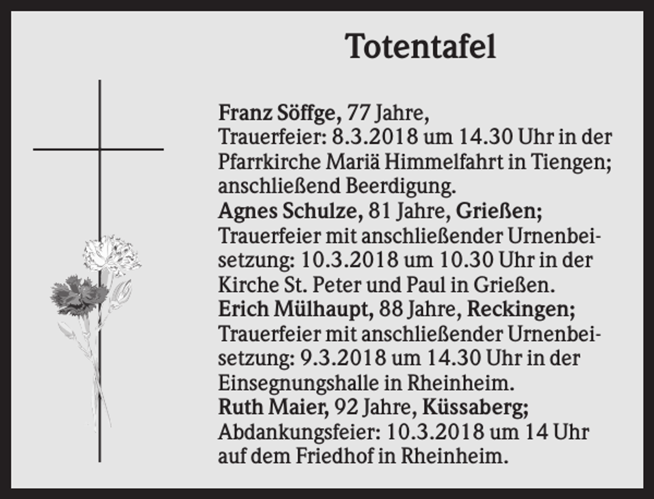 <p>Totentafel<br />Franz Söffge, 77 Jahre,<br />Trauerfeier: 8.3.2018 um 14.30 Uhr in der<br />Pfarrkirche Mariä Himmelfahrt in Tiengen;<br />anschließend Beerdigung.<br />Agnes Schulze, 81 Jahre, Grießen;<br />Trauerfeier mit anschließender Urnenbeisetzung: 10.3.2018 um 10.30 Uhr in der<br />Kirche St. Peter und Paul in Grießen.<br />Erich Mülhaupt, 88 Jahre, Reckingen;<br />Trauerfeier mit anschließender Urnenbeisetzung: 9.3.2018 um 14.30 Uhr in der<br />Einsegnungshalle in Rheinheim.<br />Ruth Maier, 92 Jahre, Küssaberg;<br />Abdankungsfeier: 10.3.2018 um 14 Uhr<br />auf dem Friedhof in Rheinheim.</p>