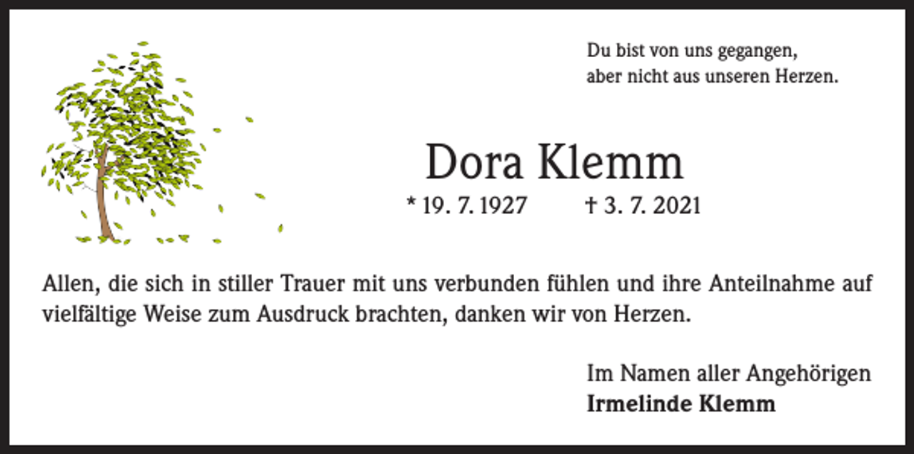 <p>Du bist von uns gegangen,<br />aber nicht aus unseren Herzen.</p><p>Dora Klemm</p><p>* 19. 7. 1927</p><p>† 3. 7. 2021</p><p>Allen, die sich in stiller Trauer mit uns verbunden fühlen und ihre Anteilnahme auf<br />vielfältige Weise zum Ausdruck brachten, danken wir von Herzen.<br />Im Namen aller Angehörigen<br />Irmelinde Klemm</p>