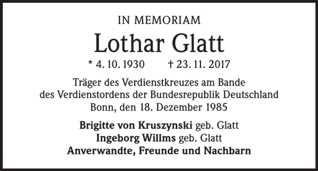 <p>IN MEMORIAM</p><p>Lothar Glatt</p><p>* 4. 10. 1930 † 23. 11. 2017<br />Träger des Verdienstkreuzes am Bande<br />des Verdienstordens der Bundesrepublik Deutschland<br />Bonn, den 18. Dezember 1985<br />Brigitte von Kruszynski geb. Glatt<br />Ingeborg Willms geb. Glatt<br />Anverwandte, Freunde und Nachbarn</p>