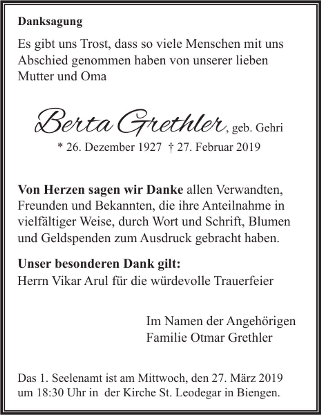 <p>Danksagung</p><p>Es gibt uns Trost, dass so viele Menschen mit uns<br />Abschied genommen haben von unserer lieben<br />Mutter und Oma</p><p>Berta Grethler</p><p>, geb. Gehri</p><p>* 26. Dezember 1927 † 27. Februar 2019</p><p>Von Herzen sagen wir Danke allen Verwandten,<br />Freunden und Bekannten, die ihre Anteilnahme in<br />vielfältiger Weise, durch Wort und Schrift, Blumen<br />und Geldspenden zum Ausdruck gebracht haben.<br />Unser besonderen Dank gilt:<br />Herrn Vikar Arul für die würdevolle Trauerfeier<br />Im Namen der Angehörigen<br />Familie Otmar Grethler<br />Das 1. Seelenamt ist am Mittwoch, den 27. März 2019<br />um 18:30 Uhr in der Kirche St. Leodegar in Biengen.</p>