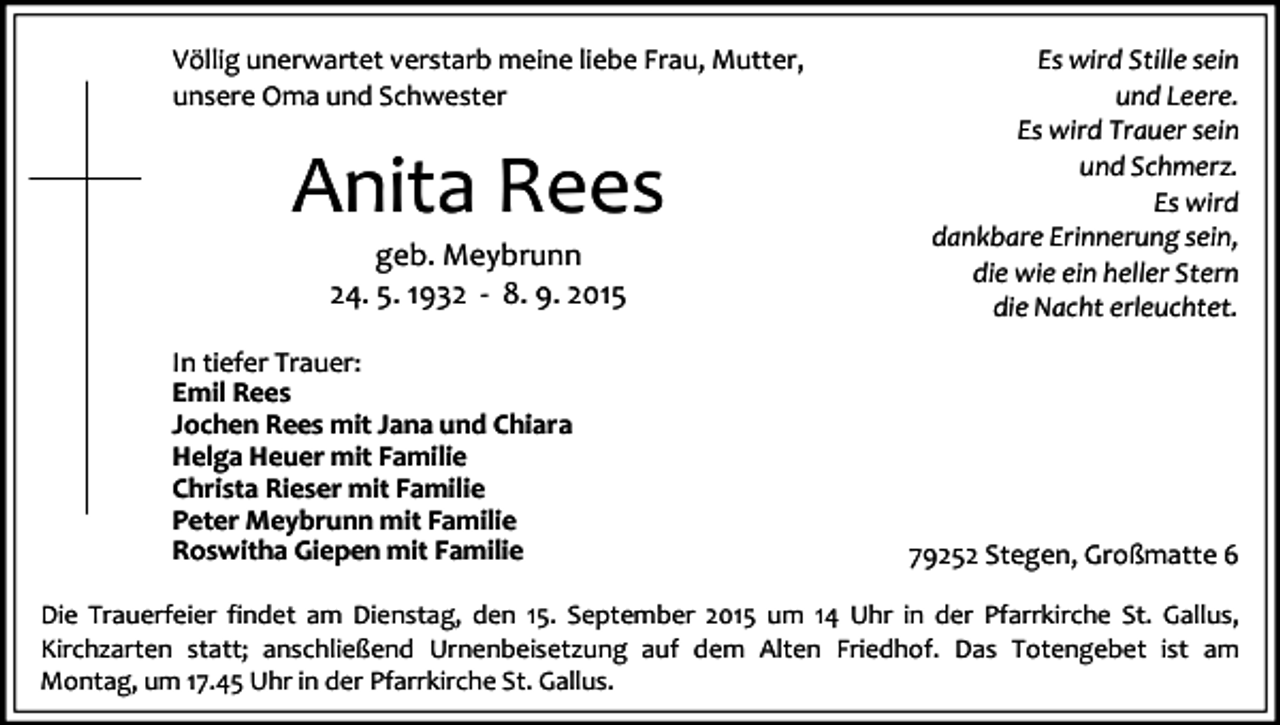 <p>Völlig unerwartet verstarb meine liebe Frau, Mutter,<br />unsere Oma und Schwester</p><p>Anita Rees<br />geb. Meybrunn<br />24. 5. 1932 - 8. 9. 2015</p><p>In tiefer Trauer:<br />Emil Rees<br />Jochen Rees mit Jana und Chiara<br />Helga Heuer mit Familie<br />Christa Rieser mit Familie<br />Peter Meybrunn mit Familie<br />Roswitha Giepen mit Familie</p><p>Es wird Stille sein<br />und Leere.<br />Es wird Trauer sein<br />und Schmerz.<br />Es wird<br />dankbare Erinnerung sein,<br />die wie ein heller Stern<br />die Nacht erleuchtet.</p><p>79252 Stegen, Großmatte 6</p><p>Die Trauerfeier findet am Dienstag, den 15. September 2015 um 14 Uhr in der Pfarrkirche St. Gallus,<br />Kirchzarten statt; anschließend Urnenbeisetzung auf dem Alten Friedhof. Das Totengebet ist am<br />Montag, um 17.45 Uhr in der Pfarrkirche St. Gallus.</p>