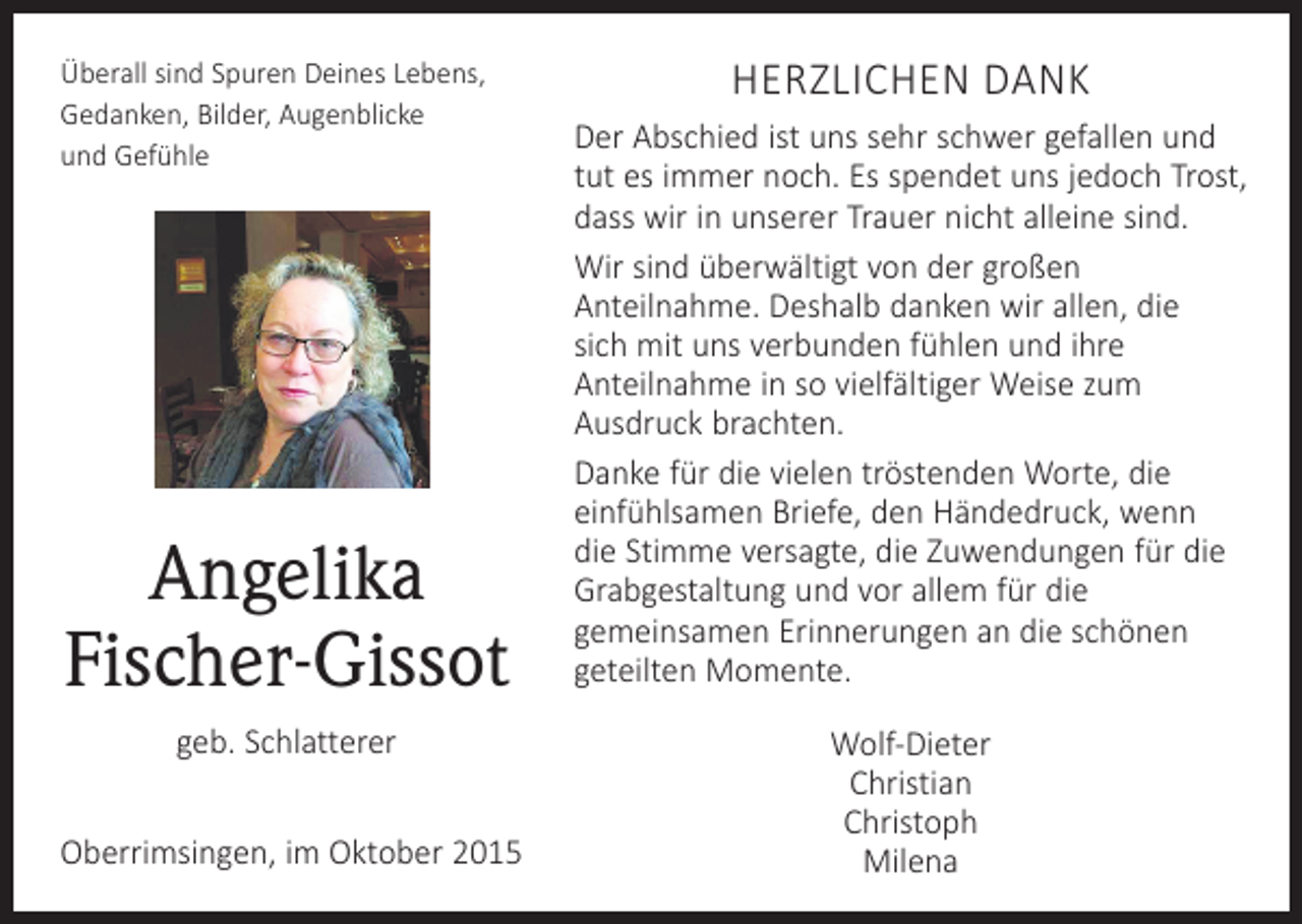<p>Überall sind Spuren Deines Lebens,<br />Gedanken, Bilder, Augenblicke<br />und Gefühle</p><p>Angelika<br />Fischer-Gissot<br />geb. Schlatterer<br />Oberrimsingen, im Oktober 2015</p><p>HERZLICHEN DANK<br />Der Abschied ist uns sehr schwer gefallen und<br />tut es immer noch. Es spendet uns jedoch Trost,<br />dass wir in unserer Trauer nicht alleine sind.<br />Wir sind überwältigt von der großen<br />­Anteilnahme. Deshalb danken wir allen, die<br />sich mit uns verbunden fühlen und ihre<br />­Anteilnahme in so vielfältiger Weise zum<br />­Ausdruck brachten.<br />Danke für die vielen tröstenden Worte, die<br />­einfühlsamen Briefe, den Händedruck, wenn<br />die Stimme versagte, die Zuwendungen für die<br />Grabgestaltung und vor allem für die<br />­gemeinsamen Erinnerungen an die schönen<br />geteilten Momente.<br />Wolf-Dieter<br />Christian<br />Christoph<br />Milena</p>