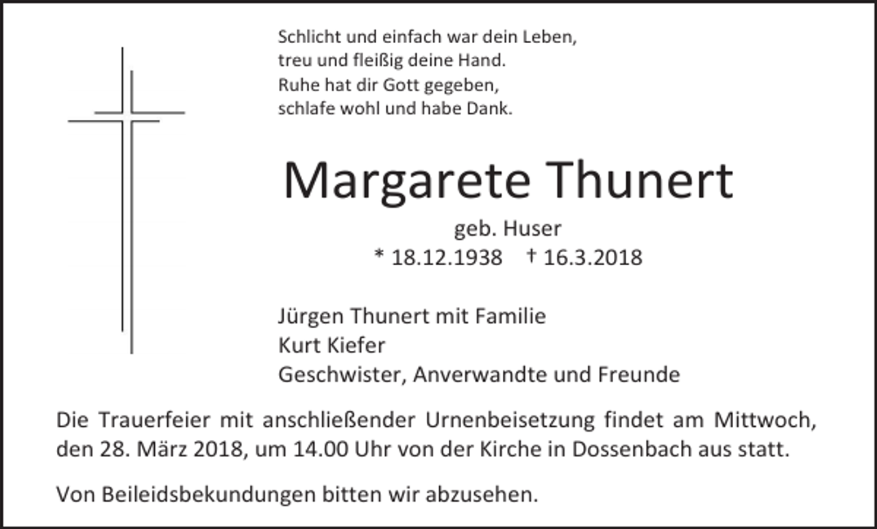 <p>Schlicht und einfach war dein Leben,<br />treu und fleißig deine Hand.<br />Ruhe hat dir Gott gegeben,<br />schlafe wohl und habe Dank.</p><p>Margarete Thunert<br />geb. Huser<br />* 18.12.1938 † 16.3.2018</p><p>Jürgen Thunert mit Familie<br />Kurt Kiefer<br />Geschwister, Anverwandte und Freunde<br />Die Trauerfeier mit anschließender Urnenbeisetzung findet am Mittwoch,<br />den 28. März 2018, um 14.00 Uhr von der Kirche in Dossenbach aus statt.<br />Von Beileidsbekundungen bitten wir abzusehen.</p>