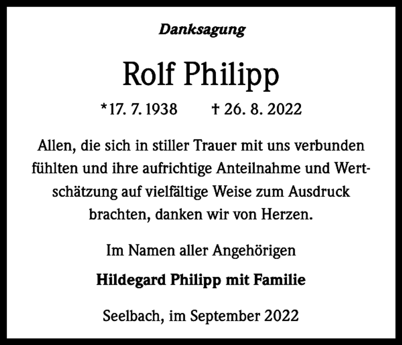 <p>Danksagung</p><p>Rolf Philipp<br />*17. 7. 1938 † 26. 8. 2022<br />Allen, die sich in stiller Trauer mit uns verbunden<br />fühlten und ihre aufrichtige Anteilnahme und Wertschätzung auf vielfältige Weise zum Ausdruck<br />brachten, danken wir von Herzen.<br />Im Namen aller Angehörigen<br />Hildegard Philipp mit Familie<br />Seelbach, im September 2022</p>