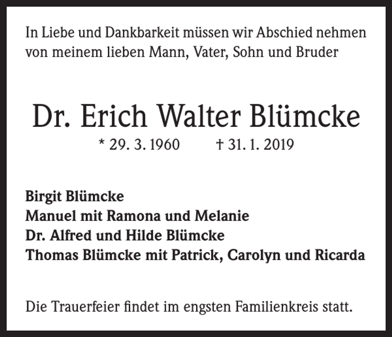 <p>In Liebe und Dankbarkeit müssen wir Abschied nehmen<br />von meinem lieben Mann, Vater, Sohn und Bruder</p><p>Dr. Erich Walter Blümcke<br />* 29. 3. 1960</p><p>† 31. 1. 2019</p><p>Birgit Blümcke<br />Manuel mit Ramona und Melanie<br />Dr. Alfred und Hilde Blümcke<br />Thomas Blümcke mit Patrick, Carolyn und Ricarda<br />Die Trauerfeier findet im engsten Familienkreis statt.</p>