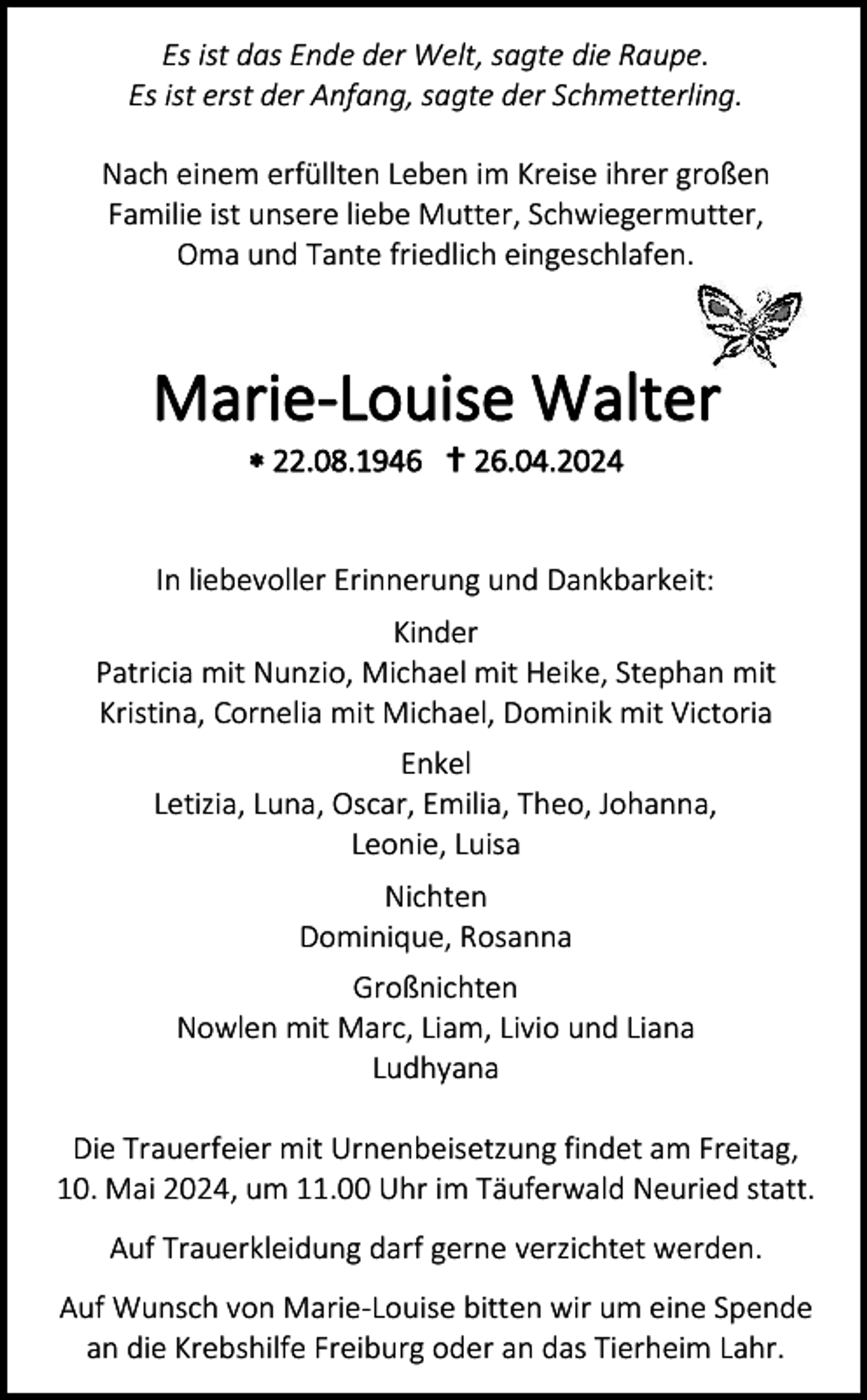 <p>Es ist das Ende der Welt, sagte die Raupe.<br />Es ist erst der Anfang, sagte der Schmetterling.</p>
<p>Nach einem erfüllten Leben im Kreise ihrer großen<br />Familie ist unsere liebe Mutter, Schwiegermutter,<br />Oma und Tante friedlich eingeschlafen.</p>
<p>Marie-Louise Walter<br />* 22.08.1946 <span>†</span> 26.04.2024</p>
<p>In liebevoller Erinnerung und Dankbarkeit:<br />Kinder<br />Patricia mit Nunzio, Michael mit Heike, Stephan mit<br />Kristina, Cornelia mit Michael, Dominik mit Victoria<br />Enkel<br />Letizia, Luna, Oscar, Emilia, Theo, Johanna,<br />Leonie, Luisa<br />Nichten<br />Dominique, Rosanna<br />Großnichten<br />Nowlen mit Marc, Liam, Livio und Liana<br />Ludhyana<br />Die Trauerfeier mit Urnenbeisetzung findet am Freitag,<br />10. Mai 2024, um 11.00 Uhr im Täuferwald Neuried statt.<br />Auf Trauerkleidung darf gerne verzichtet werden.<br />Auf Wunsch von Marie-Louise bitten wir um eine Spende<br />an die Krebshilfe Freiburg oder an das Tierheim Lahr.</p>
