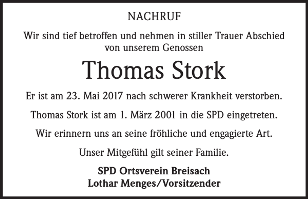 <p>NACHRUF<br />Wir sind tief betroffen und nehmen in stiller Trauer Abschied<br />von unserem Genossen</p><p>Thomas Stork<br />Er ist am 23. Mai 2017 nach schwerer Krankheit verstorben.<br />Thomas Stork ist am 1. März 2001 in die SPD eingetreten.<br />Wir erinnern uns an seine fröhliche und engagierte Art.<br />Unser Mitgefühl gilt seiner Familie.<br />SPD Ortsverein Breisach<br />Lothar Menges/Vorsitzender</p>
