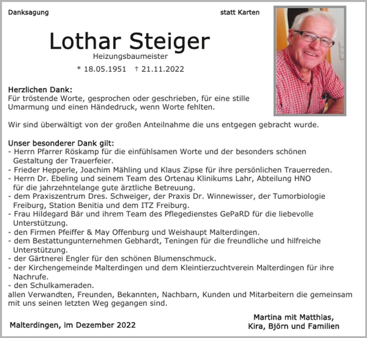 <p>Heizungsbaumeister<br />* 18.05.1951</p><p>† 21.11.2022</p><p>Für tröstende Worte, gesprochen oder geschrieben, für eine stille<br />Umarmung und einen Händedruck, wenn Worte fehlten.<br />Wir sind überwältigt von der großen Anteilnahme die uns entgegen gebracht wurde.<br />- Herrn Pfarrer Röskamp für die einfühlsamen Worte und der besonders schönen<br />Gestaltung der Trauerfeier.<br />- Frieder Hepperle, Joachim Mähling und Klaus Zipse für ihre persönlichen Trauerreden.<br />- Herrn Dr. Ebeling und seinem Team des Ortenau Klinikums Lahr, Abteilung HNO<br />für die jahrzehntelange gute ärztliche Betreuung.<br />- dem Praxiszentrum Dres. Schweiger, der Praxis Dr. Winnewisser, der Tumorbiologie<br />Freiburg, Station Benitia und dem ITZ Freiburg.<br />- Frau Hildegard Bär und ihrem Team des Pflegedienstes GePaRD für die liebevolle<br />Unterstützung.<br />- den Firmen Pfeiffer &amp; May Offenburg und Weishaupt Malterdingen.<br />- dem Bestattungunternehmen Gebhardt, Teningen für die freundliche und hilfreiche<br />Unterstützung.<br />- der Gärtnerei Engler für den schönen Blumenschmuck.<br />- der Kirchengemeinde Malterdingen und dem Kleintierzuchtverein Malterdingen für ihre<br />Nachrufe.<br />- den Schulkameraden.<br />allen Verwandten, Freunden, Bekannten, Nachbarn, Kunden und Mitarbeitern die gemeinsam<br />mit uns seinen letzten Weg gegangen sind.</p>
