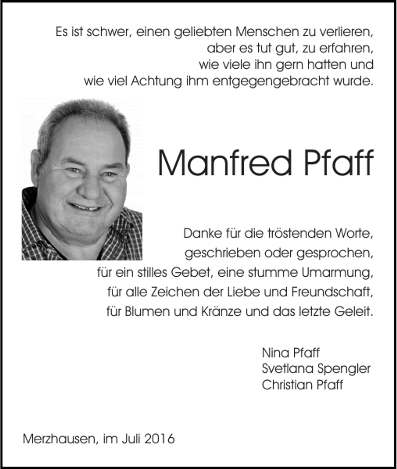 <p>Es ist schwer, einen geliebten Menschen zu verlieren,<br />aber es tut gut, zu erfahren,<br />wie viele ihn gern hatten und<br />wie viel Achtung ihm entgegengebracht wurde.</p><p>Manfred Pfaff<br />Danke für die tröstenden Worte,<br />geschrieben oder gesprochen,<br />für ein stilles Gebet, eine stumme Umarmung,<br />für alle Zeichen der Liebe und Freundschaft,<br />für Blumen und Kränze und das letzte Geleit.<br />Nina Pfaff<br />Svetlana Spengler<br />Christian Pfaff</p><p>Merzhausen, im Juli 2016</p>