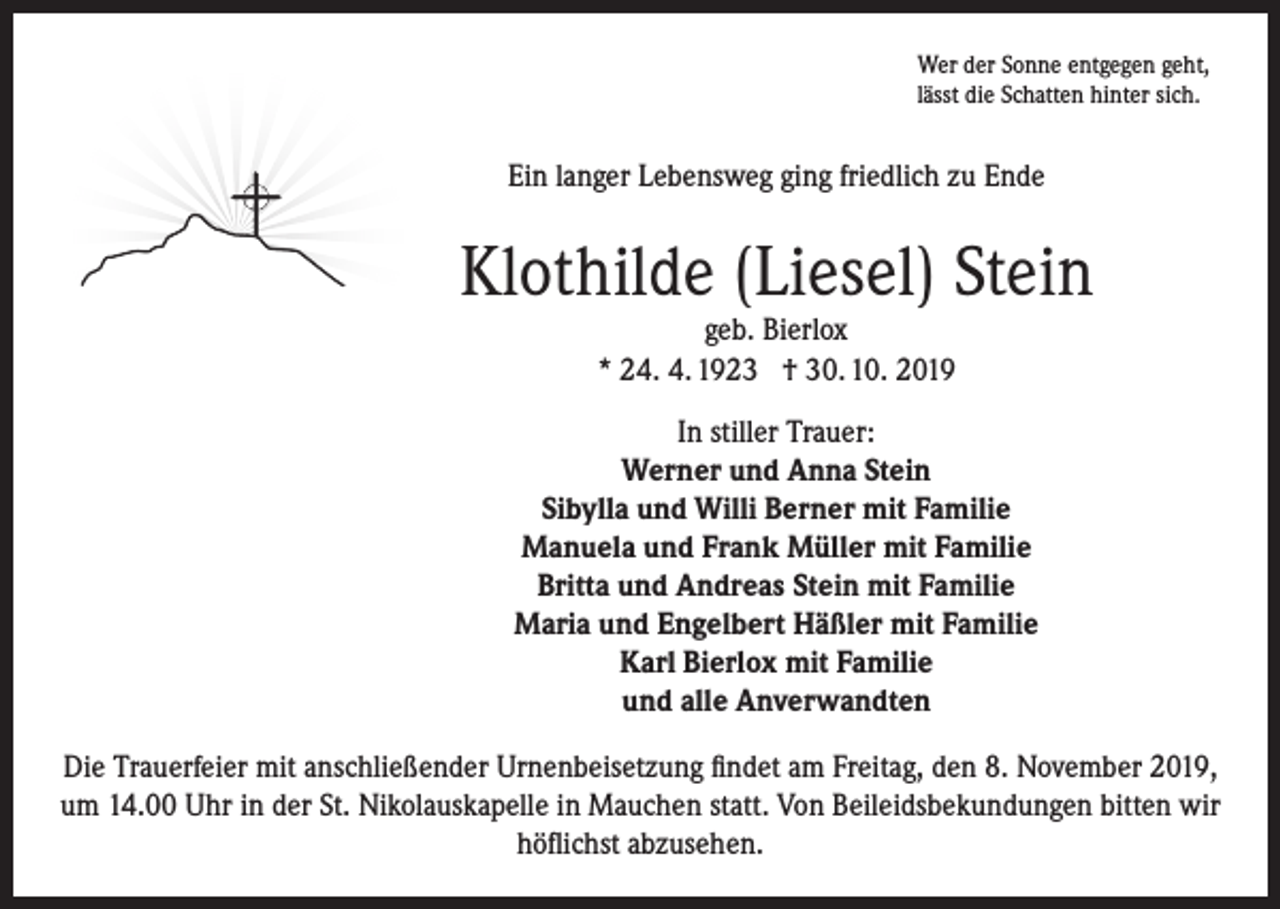 <p>Wer der Sonne entgegen geht,<br />lässt die Schatten hinter sich.</p><p>Ein langer Lebensweg ging friedlich zu Ende</p><p>Klothilde (Liesel) Stein<br />geb. Bierlox<br />* 24. 4. 1923 † 30. 10. 2019</p><p>In stiller Trauer:<br />Werner und Anna Stein<br />Sibylla und Willi Berner mit Familie<br />Manuela und Frank Müller mit Familie<br />Britta und Andreas Stein mit Familie<br />Maria und Engelbert Häßler mit Familie<br />Karl Bierlox mit Familie<br />und alle Anverwandten<br />Die Trauerfeier mit anschließender Urnenbeisetzung findet am Freitag, den 8. November 2019,<br />um 14.00 Uhr in der St. Nikolauskapelle in Mauchen statt. Von Beileidsbekundungen bitten wir<br />höflichst abzusehen.</p>