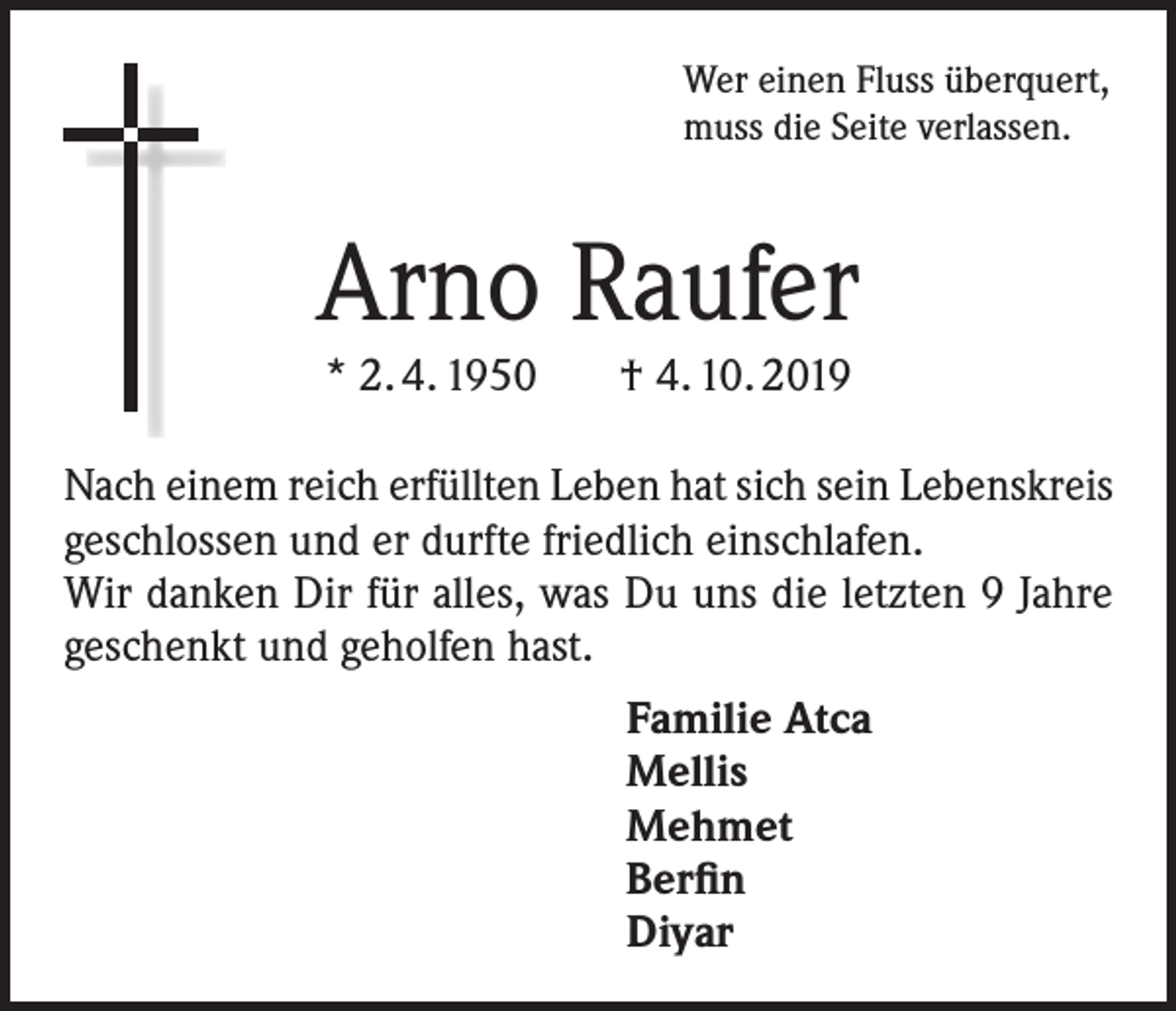 <p>Wer einen Fluss überquert,<br />muss die Seite verlassen.</p><p>Arno Raufer<br />* 2. 4. 1950 † 4. 10. 2019<br />Nach einem reich erfüllten Leben hat sich sein Lebenskreis<br />geschlossen und er durfte friedlich einschlafen.<br />Wir danken Dir für alles, was Du uns die letzten 9 Jahre<br />geschenkt und geholfen hast.<br />Familie Atca<br />Mellis<br />Mehmet<br />Berfin<br />Diyar</p>