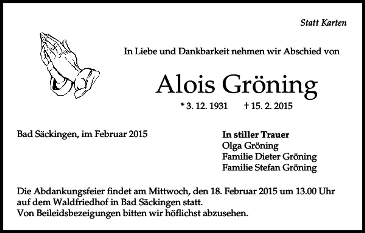 <p>Statt Karten<br />In Liebe und Dankbarkeit nehmen wir Abschied von</p><p>Alois Gröning<br />* 3. 12. 1931<br />Bad Säckingen, im Februar 2015</p><p>† 15. 2. 2015</p><p>In stiller Trauer<br />Olga Gröning<br />Familie Dieter Gröning<br />Familie Stefan Gröning</p><p>Die Abdankungsfeier findet am Mittwoch, den 18. Februar 2015 um 13.00 Uhr<br />auf dem Waldfriedhof in Bad Säckingen statt.<br />Von Beileidsbezeigungen bitten wir höflichst abzusehen.</p>