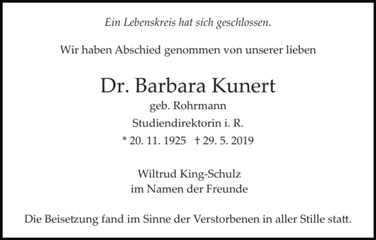 <p>Ein Lebenskreis hat sich geschlossen.<br />Wir haben Abschied genommen von unserer lieben</p><p>Dr. Barbara Kunert<br />geb. Rohrmann<br />Studiendirektorin i. R.<br />* 20. 11. 1925 † 29. 5. 2019<br />Wiltrud King­Schulz<br />im Namen der Freunde<br />Die Beise�ung fand im Sinne der Verstorbenen in aller Stille sta�.</p>