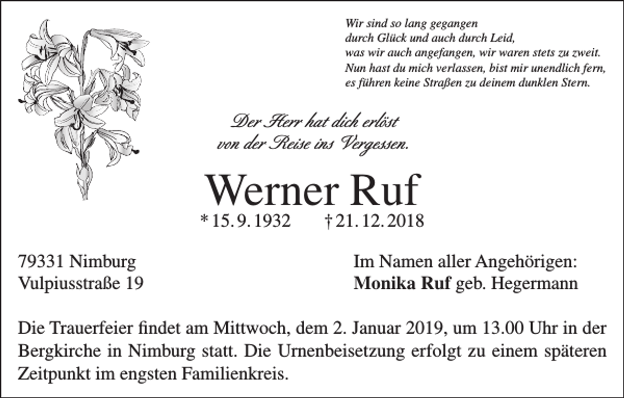<p>Wir sind so lang gegangen<br />durch Glück und auch durch Leid,<br />was wir auch angefangen, wir waren stets zu zweit.<br />Nun hast du mich verlassen, bist mir unendlich fern,<br />es führen keine Straßen zu deinem dunklen Stern.</p><p>Der Herr hat dich erlöst<br />von der Reise ins Vergessen.</p><p>Werner<br />Ruf<br />* 15. 9. 1932<br />† 21. 12. 2018<br />79331 Nimburg<br />Vulpiusstraße 19</p><p>Im Namen aller Angehörigen:<br />Monika Ruf geb. Hegermann</p><p>Die Trauerfeier findet am Mittwoch, dem 2. Januar 2019, um 13.00 Uhr in der<br />Bergkirche in Nimburg statt. Die Urnenbeisetzung erfolgt zu einem späteren<br />Zeitpunkt im engsten Familienkreis.</p>