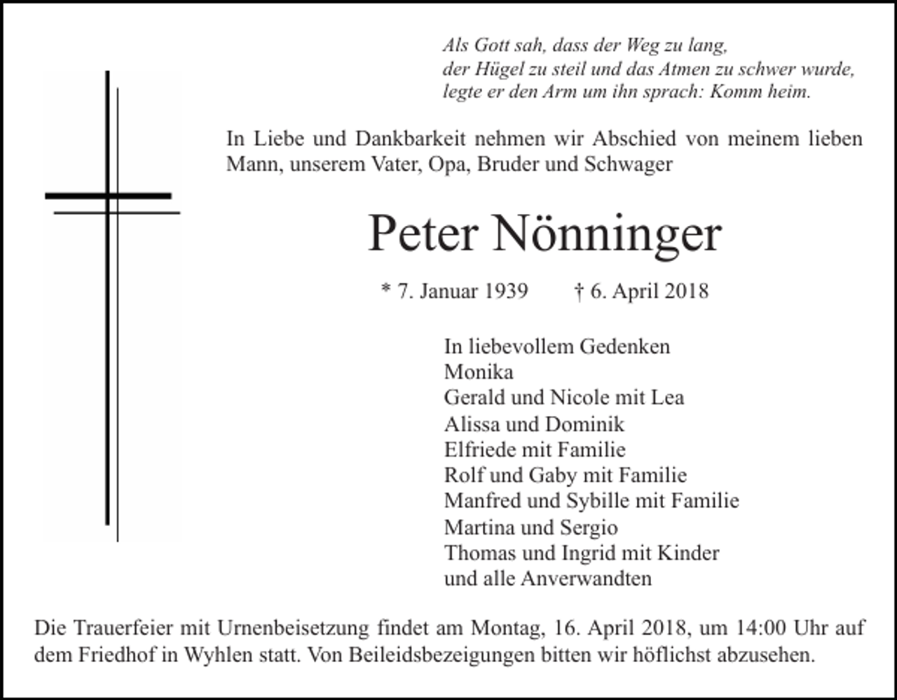 <p>Als<br />G ott ssah,<br />a h, ddass<br />ass dder<br />er Weg<br />We g zzu<br />u llang,<br />a n g,<br />Als Gott<br />dder<br />er Hügel<br />H ü g el zzu<br />u ststeil<br />eil uund<br />n d ddas<br />a s Atmen<br />At m e n zzuu sschwer<br />c h w er wurde,<br />w ur d e ,<br />llegte<br />e gt e er<br />er den<br />d e n Arm<br />Ar m um<br />u m iihn<br />h n sprach:<br />spr a c h: Komm<br />K o m m hheim.<br />ei m.</p><p>IInn Liebe<br />Li e b e und<br />u n d Dankbarkeit<br />D a n k b ar k eit nehmen<br />n e h m e n wir<br />wir Abschied<br />A bs c hi e d vvon<br />o n meinem<br />m ei n e m lilieben<br />e be n<br />Vater,<br />MMann,<br />a n n, u unserem<br />ns er e m Vat<br />er, OOpa,<br />p a, Bruder<br />Br u d er und<br />u n d Schwager<br />S c h w a g er</p><p>PPeter<br />et er Nönninger<br />N ö n ni n g er<br />7. JJanuar<br />** 7.<br />a n u ar 11</p><p>6. April<br />†† 6.<br />A pril</p><p>IInn li<br />e b e v oll e m Gedenken<br />Ge de n ke n<br />liebevollem<br />MMonika<br />o ni k a<br />GGerald<br />er al d uund<br />n d Ni<br />c ol e mit<br />mit LLea<br />e a<br />Nicole<br />Aliss<br />a uund<br />n d DDominik<br />o mi ni k<br />Alissa<br />Elfri<br />e d e mit<br />mit FFamilie<br />a mili e<br />Elfriede<br />RRolf<br />olf uund<br />n d Gaby<br />G a b y mit<br />mit FFamilie<br />a mil i e<br />MManfred<br />a nfr e d u und<br />n d S Sybille<br />y bill e mit<br />a mili e<br />mit FFamilie<br />MMartina<br />arti n a u und<br />n d S Sergio<br />er gi o<br />TThomas<br />h o m as uund<br />n d IIngrid<br />n gri d mit<br />mit Kinder<br />K i n d er<br />uund<br />n d all<br />e Anverwandten<br />A n v er w a n dt e n<br />alle<br />Di e TrTrauerfeier<br />Die<br />a u erf ei er mit<br />mit Ur<br />Urnenbeisetzung<br />n e n b eis et z u n g fifindet<br />n d et aam<br />m Montag,<br />M o nt a g, 116.<br />6. April<br />A pril 22018,<br />0 1 8, uum<br />m 14:00<br />1 4: Uhr<br />U hr auf<br />a uf<br />ddem<br />e m Friedhof<br />Fri e d h of iin<br />n Wyhlen<br />W y hl e n st<br />statt.<br />att. Von<br />Vo n Beileidsbezeigungen<br />B eil ei ds b e z ei g u n g e n bitt<br />bitten<br />e n wir<br />wir hhöflichst<br />öfli c hst aabzusehen.<br />b z us e h e n.</p>