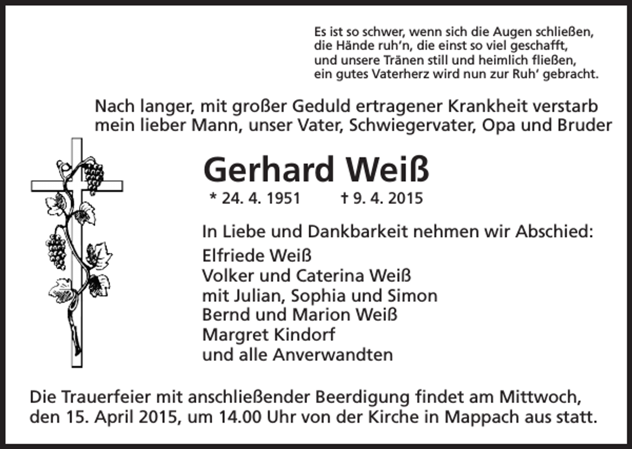 <p>Es ist so schwer, wenn sich die Augen schließen,<br />die Hände ruh‘n, die einst so viel geschafft,<br />und unsere Tränen still und heimlich fließen,<br />ein gutes Vaterherz wird nun zur Ruh‘ gebracht.</p><p>Nach langer, mit großer Geduld ertragener Krankheit verstarb<br />mein lieber Mann, unser Vater, Schwiegervater, Opa und Bruder</p><p>Gerhard Weiß<br />* 24. 4. 1951</p><p>= 9. 4. 2015</p><p>In Liebe und Dankbarkeit nehmen wir Abschied:<br />Elfriede Weiß<br />Volker und Caterina Weiß<br />mit Julian, Sophia und Simon<br />Bernd und Marion Weiß<br />Margret Kindorf<br />und alle Anverwandten<br />Die Trauerfeier mit anschließender Beerdigung findet am Mittwoch,<br />den 15. April 2015, um 14.00 Uhr von der Kirche in Mappach aus statt.</p>