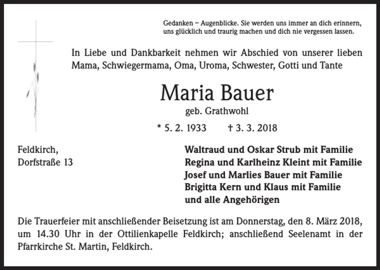<p>Gedanken – Augenblicke. Sie werden uns immer an dich erinnern,<br />uns glücklich und traurig machen und dich nie vergessen lassen.</p><p>In Liebe und Dankbarkeit nehmen wir Abschied von unserer lieben<br />Mama, Schwiegermama, Oma, Uroma, Schwester, Gotti und Tante</p><p>Maria Bauer<br />geb. Grathwohl</p><p>* 5. 2. 1933 † 3. 3. 2018<br />Feldkirch,<br />Waltraud und Oskar Strub mit Familie<br />Dorfstraße 13 Regina und Karlheinz Kleint mit Familie<br />Josef und Marlies Bauer mit Familie<br />Brigitta Kern und Klaus mit Familie<br />und alle Angehörigen<br />Die Trauerfeier mit anschließender Beisetzung ist am Donnerstag, den 8. März 2018,<br />um 14.30 Uhr in der Ottilienkapelle Feldkirch; anschließend Seelenamt in der<br />­Pfarrkirche St. Martin, Feldkirch.</p>