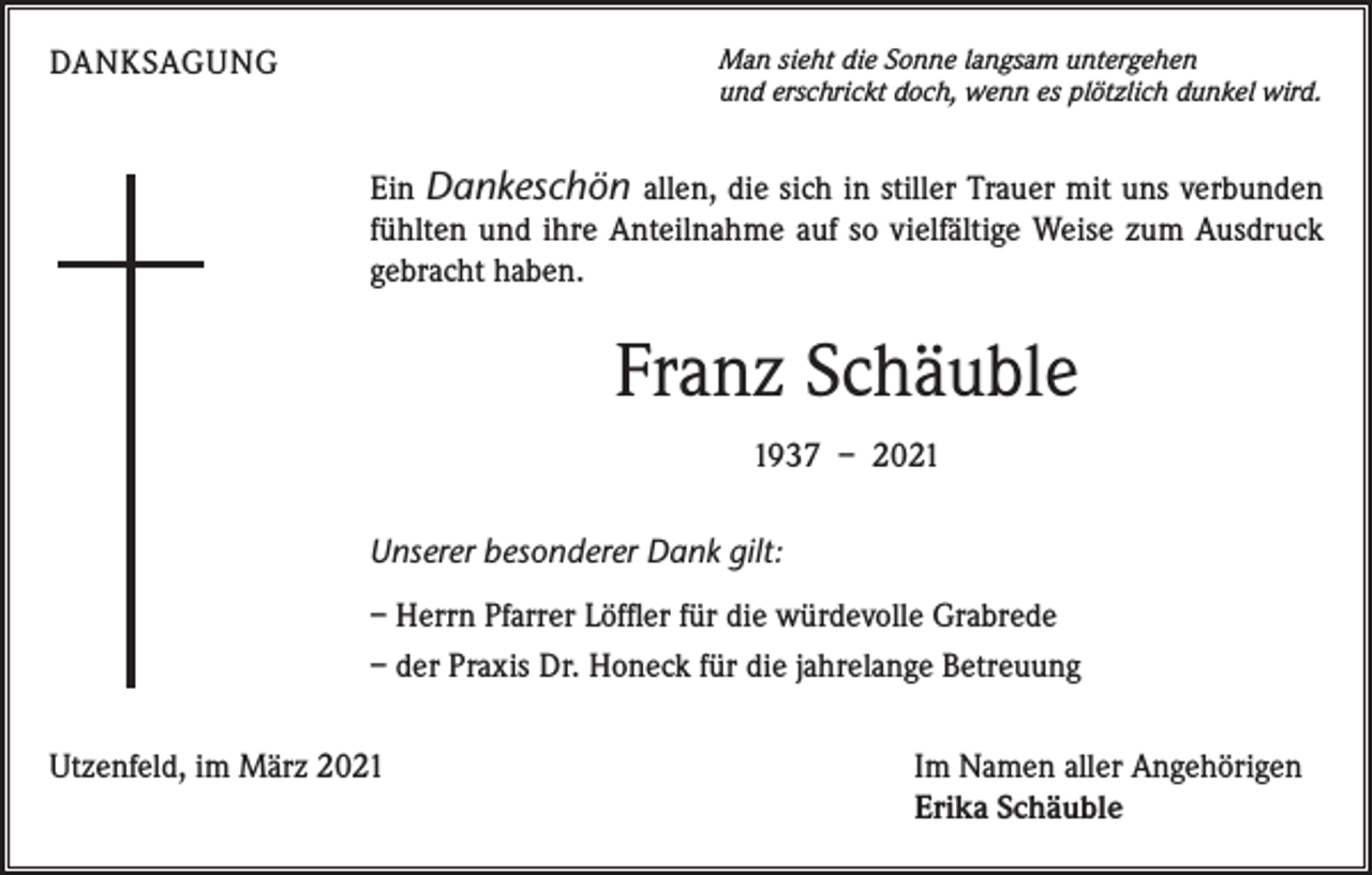 <p>DANKSAGUNG</p><p>Man sieht die Sonne langsam untergehen<br />und erschrickt doch, wenn es plötzlich dunkel wird.</p><p>Ein Dankeschön allen, die sich in stiller Trauer mit uns verbunden<br />fühlten und ihre Anteilnahme auf so vielfältige Weise zum Ausdruck<br />gebracht haben.</p><p>Franz Schäuble<br />1937 – 2021<br />Unserer besonderer Dank gilt:<br />– Herrn Pfarrer Löffler für die würdevolle Grabrede<br />– der Praxis Dr. Honeck für die jahrelange Betreuung<br />Utzenfeld, im März 2021</p><p>Im Namen aller Angehörigen<br />Erika Schäuble</p>