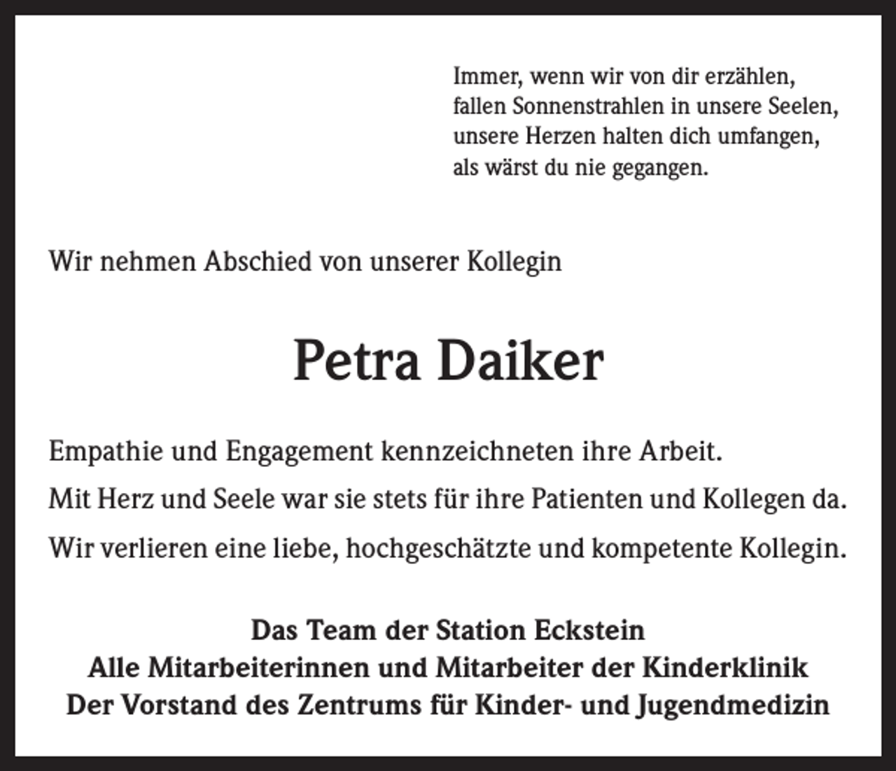 <p>Immer, wenn wir von dir erzählen,<br />fallen Sonnenstrahlen in unsere Seelen,<br />unsere Herzen halten dich umfangen,<br />als wärst du nie gegangen.</p><p>Wir nehmen Abschied von unserer Kollegin</p><p>Petra Daiker<br />Empathie und Engagement kennzeichneten ihre Arbeit.<br />Mit Herz und Seele war sie stets für ihre Patienten und Kollegen da.<br />Wir verlieren eine liebe, hochgeschätzte und kompetente Kollegin.<br />Das Team der Station Eckstein<br />Alle Mitarbeiterinnen und Mitarbeiter der Kinderklinik<br />Der Vorstand des Zentrums für Kinder- und Jugendmedizin</p>