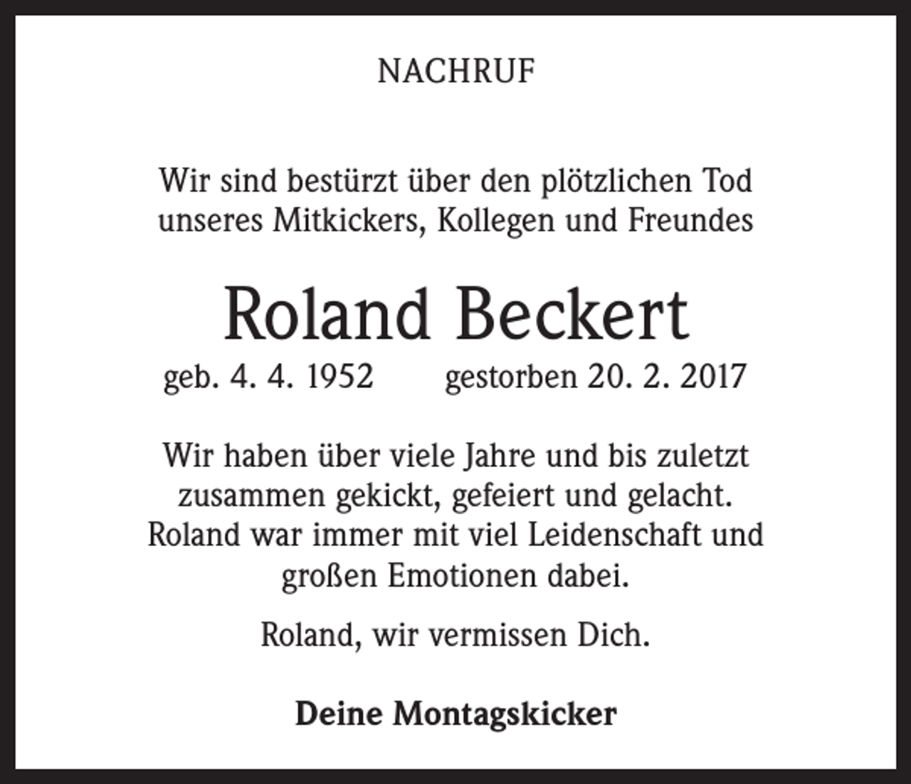 <p>NACHRUF<br />Wir sind bestürzt über den plötzlichen Tod<br />unseres Mitkickers, Kollegen und Freundes</p><p>Roland Beckert</p><p>geb. 4. 4. 1952 gestorben 20. 2. 2017<br />Wir haben über viele Jahre und bis zuletzt<br />zusammen gekickt, gefeiert und gelacht.<br />Roland war immer mit viel Leidenschaft und<br />großen Emotionen dabei.<br />Roland, wir vermissen Dich.<br />Deine Montagskicker</p>