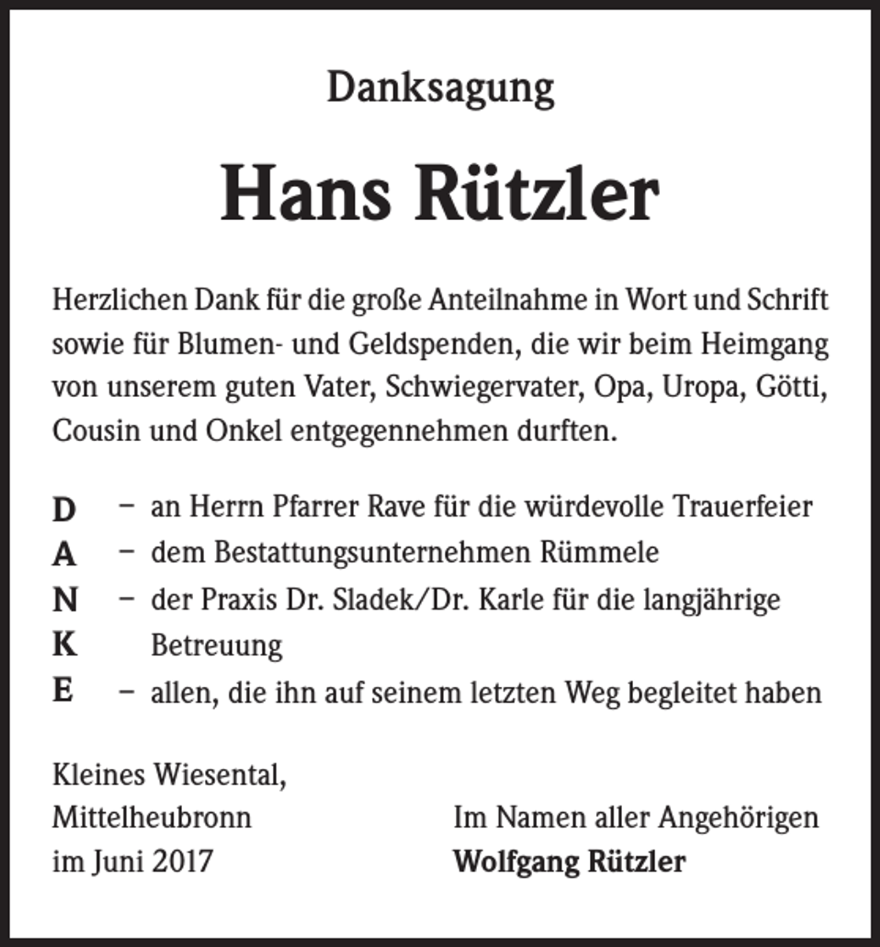 <p>Danksagung</p><p>Hans Rützler<br />Herzlichen Dank für die große Anteilnahme in Wort und Schrift<br />sowie für Blumen- und Geldspenden, die wir beim Heimgang<br />von unserem guten Vater, Schwiegervater, Opa, Uropa, Götti,<br />Cousin und Onkel entgegennehmen durften.</p><p>D<br />A<br />N<br />K<br />E</p><p>– an Herrn Pfarrer Rave für die würdevolle Trauerfeier<br />– dem Bestattungsunternehmen Rümmele<br />– der Praxis Dr. Sladek/Dr. Karle für die langjährige<br />Betreuung<br />– allen, die ihn auf seinem letzten Weg begleitet haben</p><p>Kleines Wiesental,<br />Mittelheubronn<br />im Juni 2017</p><p>Im Namen aller Angehörigen<br />Wolfgang Rützler</p>