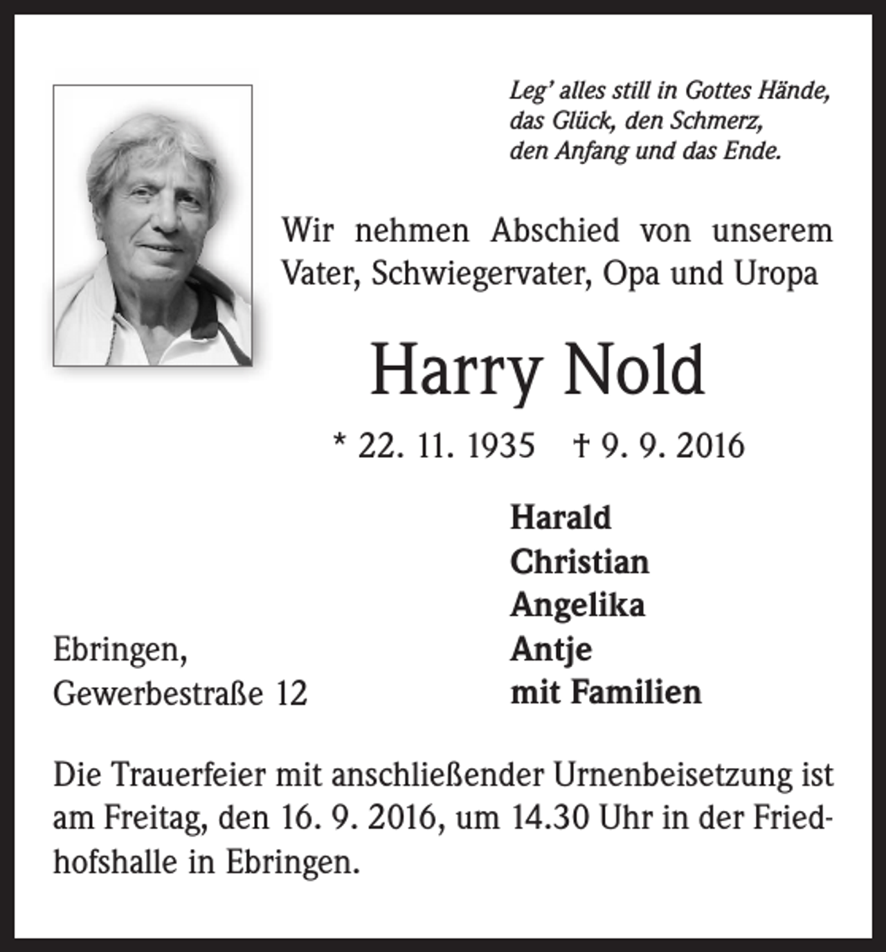 <p>Leg’ alles still in Gottes Hände,<br />das Glück, den Schmerz,<br />den Anfang und das Ende.</p><p>Wir nehmen Abschied von unserem<br />Vater, Schwiegervater, Opa und Uropa</p><p>Harry Nold<br />* 22. 11. 1935 † 9. 9. 2016</p><p>Ebringen,<br />Gewerbestraße 12</p><p>Harald<br />Christian<br />Angelika<br />Antje<br />mit Familien</p><p>Die Trauerfeier mit anschließender Urnenbeisetzung ist<br />am Freitag, den 16. 9. 2016, um 14.30 Uhr in der Friedhofshalle in Ebringen.</p>