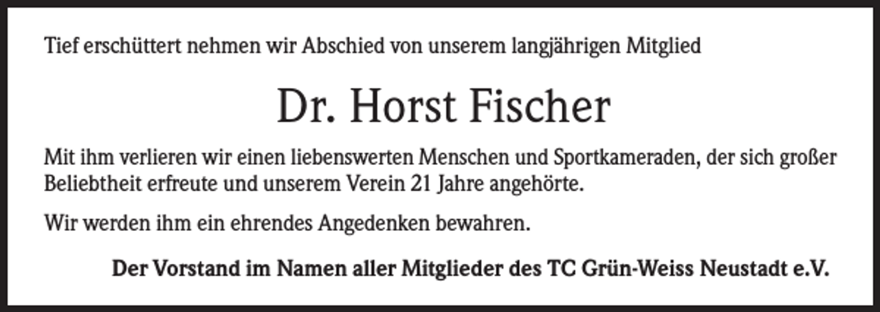 <p>Tief erschüttert nehmen wir Abschied von unserem langjährigen Mitglied</p><p>Dr. Horst Fischer<br />Mit ihm verlieren wir einen liebenswerten Menschen und Sportkameraden, der sich großer<br />Beliebtheit erfreute und unserem Verein 21 Jahre angehörte.<br />Wir werden ihm ein ehrendes Angedenken bewahren.</p><p>Der Vorstand im Namen aller Mitglieder des TC Grün-Weiss Neustadt e.V.</p>