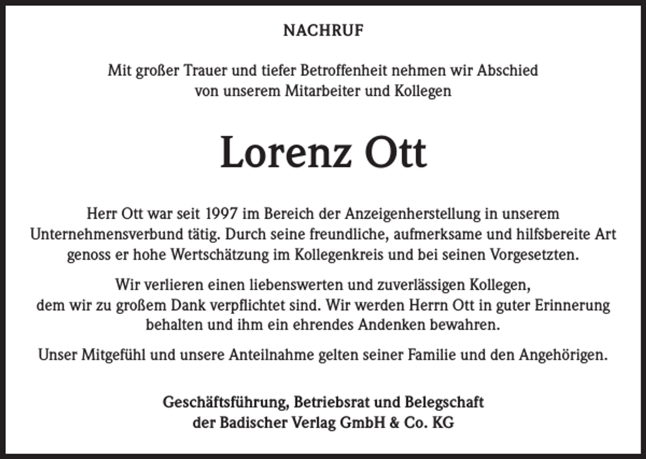 <p>NACHRUF<br />Mit großer Trauer und tiefer Betroffenheit nehmen wir Abschied<br />von unserem Mitarbeiter und Kollegen</p><p>Lorenz Ott<br />Herr Ott war seit 1997 im Bereich der Anzeigenherstellung in unserem<br />Unternehmensverbund tätig. Durch seine freundliche, aufmerksame und hilfsbereite Art<br />genoss er hohe Wertschätzung im Kollegenkreis und bei seinen Vorgesetzten.<br />Wir verlieren einen liebenswerten und zuverlässigen Kollegen,<br />dem wir zu großem Dank verpflichtet sind. Wir werden Herrn Ott in guter Erinnerung<br />behalten und ihm ein ehrendes Andenken bewahren.<br />Unser Mitgefühl und unsere Anteilnahme gelten seiner Familie und den Angehörigen.<br />Geschäftsführung, Betriebsrat und Belegschaft<br />der Badischer Verlag GmbH &amp; Co. KG</p>