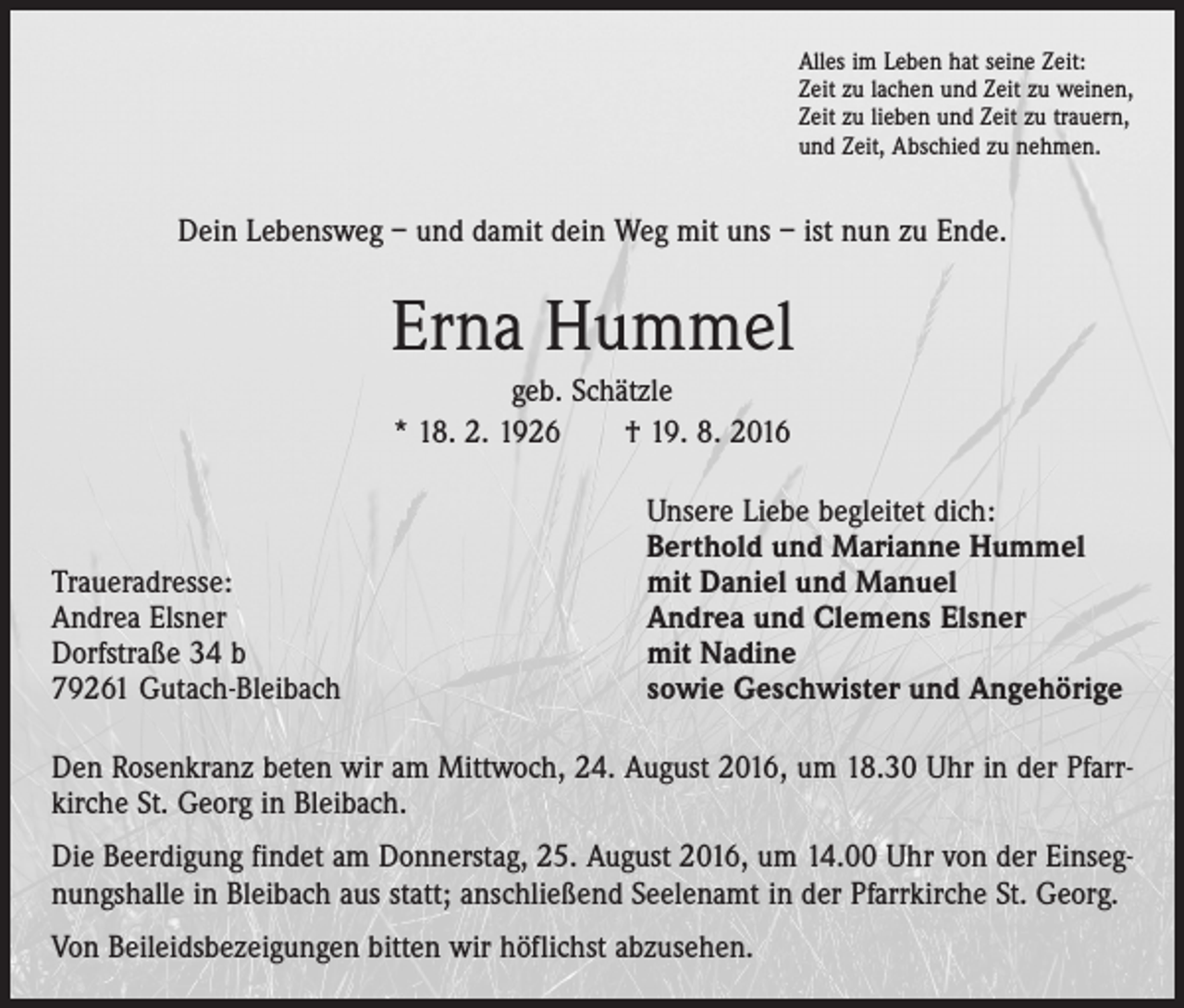 <p>Alles im Leben hat seine Zeit:<br />Zeit zu lachen und Zeit zu weinen,<br />Zeit zu lieben und Zeit zu trauern,<br />und Zeit, Abschied zu nehmen.</p><p>Dein Lebensweg – und damit dein Weg mit uns – ist nun zu Ende.</p><p>Erna Hummel<br />geb. Schätzle<br />* 18. 2. 1926 † 19. 8. 2016</p><p>Traueradresse:<br />Andrea Elsner<br />Dorfstraße 34 b<br />79261 Gutach-Bleibach</p><p>Unsere Liebe begleitet dich:<br />Berthold und Marianne Hummel<br />mit Daniel und Manuel<br />Andrea und Clemens Elsner<br />mit Nadine<br />sowie Geschwister und Angehörige</p><p>Den Rosenkranz beten wir am Mittwoch, 24. August 2016, um 18.30 Uhr in der Pfarrkirche St. Georg in Bleibach.<br />Die Beerdigung findet am Donnerstag, 25. August 2016, um 14.00 Uhr von der Einsegnungshalle in Bleibach aus statt; anschließend Seelenamt in der Pfarrkirche St. Georg.<br />Von Beileidsbezeigungen bitten wir höflichst abzusehen.</p>