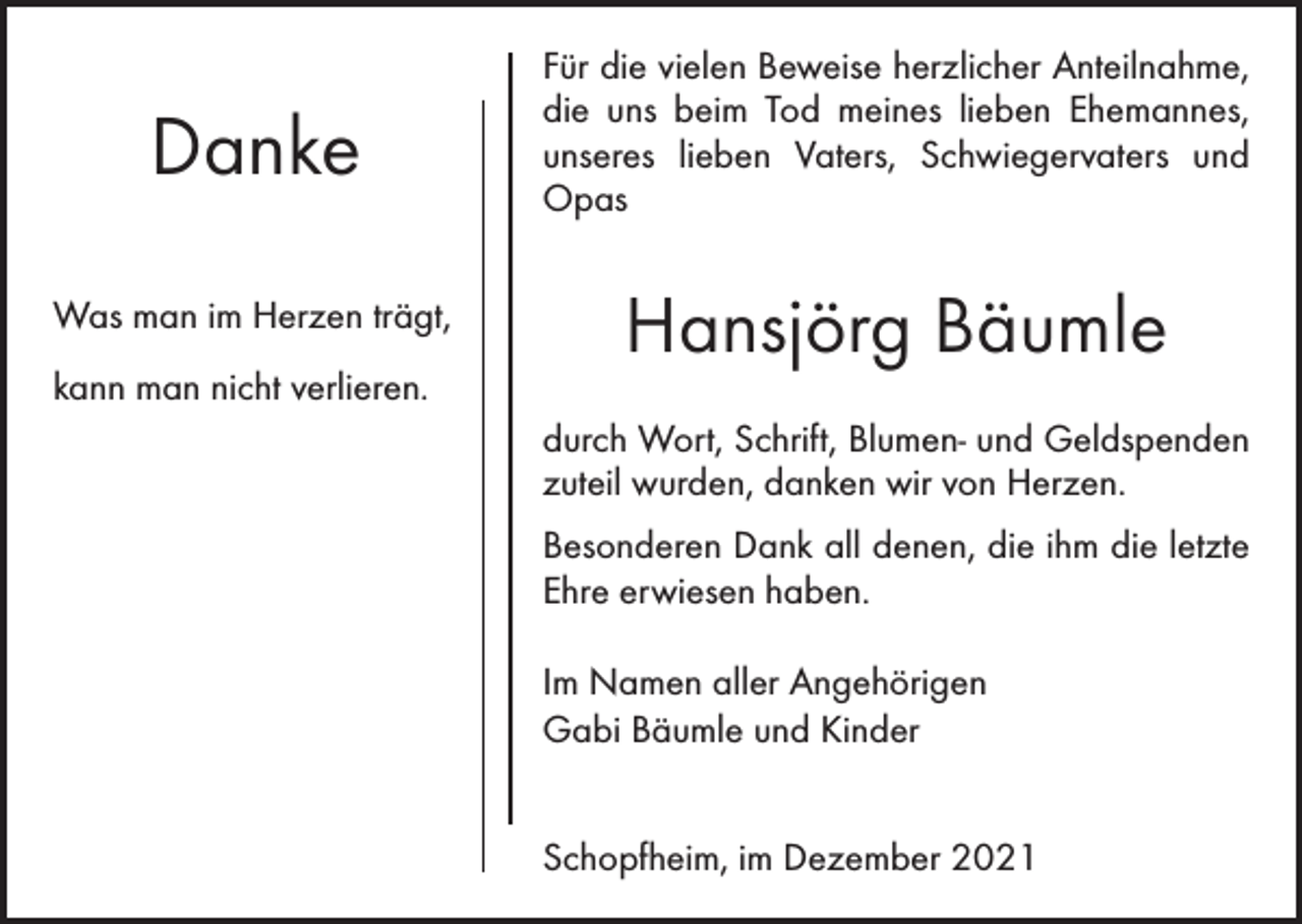 <p>Danke</p><p>Für die vielen Beweise herzlicher Anteilnahme,<br />die uns beim Tod meines lieben Ehemannes,<br />unseres lieben Vaters, Schwiegervaters und<br />­<br />Opas</p><p>Was man im Herzen trägt,</p><p>Hansjörg Bäumle</p><p>kann man nicht verlieren.</p><p>durch Wort, Schrift, Blumen- und Geldspenden<br />zuteil wurden, danken wir von Herzen.<br />Besonderen Dank all denen, die ihm die letzte<br />Ehre erwiesen haben.<br />Im Namen aller Angehörigen<br />Gabi Bäumle und Kinder<br />Schopfheim, im Dezember 2021</p>