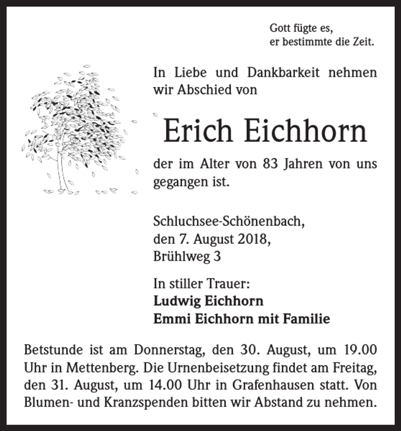 <p>Gott fügte es,<br />er bestimmte die Zeit.</p><p>In Liebe und Dankbarkeit nehmen<br />wir Abschied von</p><p>Erich Eichhorn<br />der im Alter von 83 Jahren von uns<br />gegangen ist.<br />Schluchsee-Schönenbach,<br />den 7. August 2018,<br />Brühlweg 3<br />In stiller Trauer:<br />Ludwig Eichhorn<br />Emmi Eichhorn mit Familie<br />Betstunde ist am Donnerstag, den 30. August, um 19.00<br />Uhr in Mettenberg. Die Urnenbeisetzung findet am Freitag,<br />den 31. August, um 14.00 Uhr in Grafenhausen statt. Von<br />Blumen- und Kranzspenden bitten wir Abstand zu nehmen.</p>