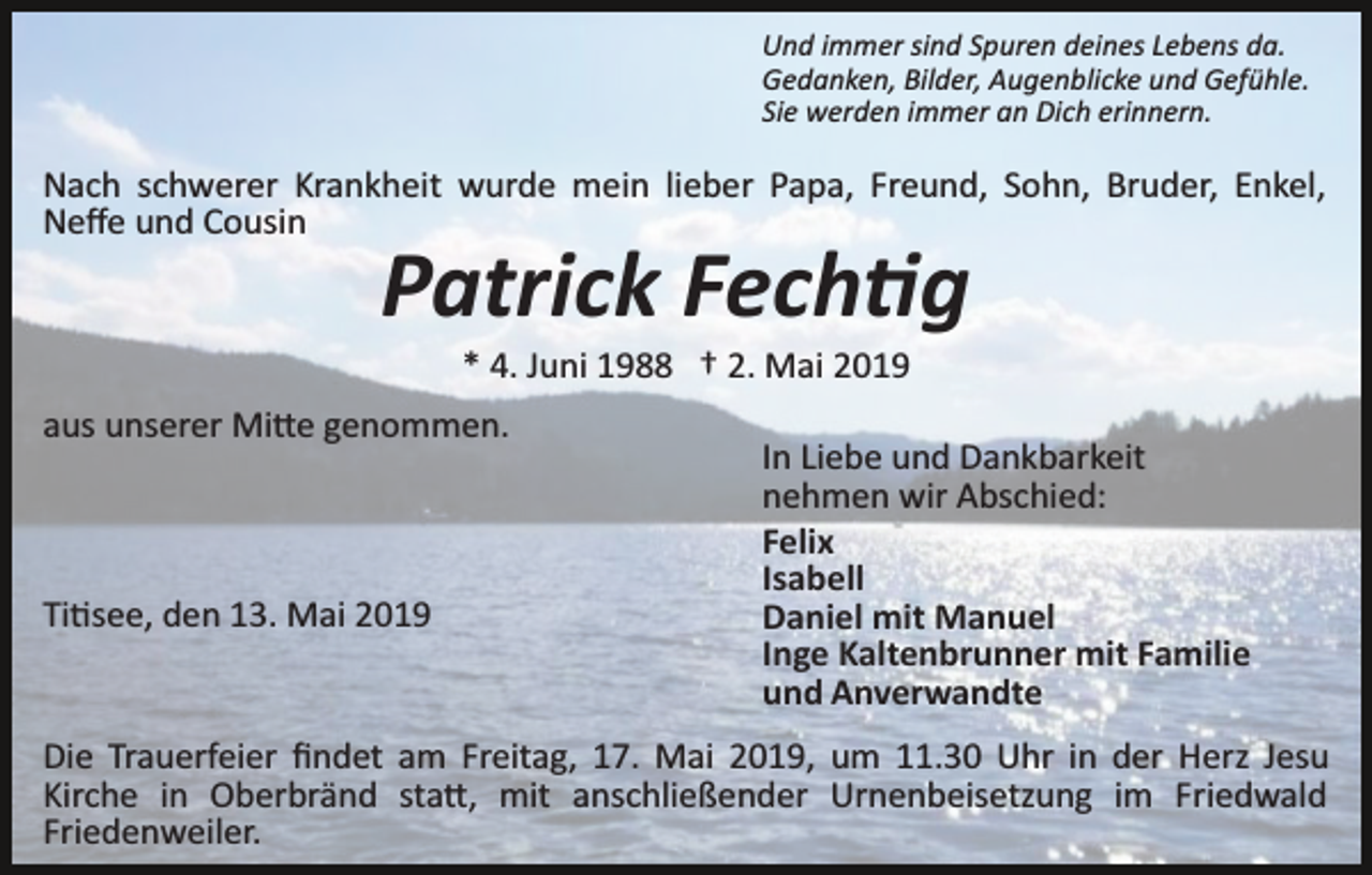 <p>Und immer sind Spuren deines Lebens da.<br />Gedanken, Bilder, Augenblicke und Gefühle.<br />Sie werden immer an Dich erinnern.</p><p>Nach schwerer Krankheit wurde mein lieber Papa, Freund, Sohn, Bruder, Enkel,<br />Neﬀe und Cousin</p><p>Patrick Fechtig<br />* 4. Juni 1988 † 2. Mai 2019<br />aus unserer Mitte genommen.</p><p>Titisee, den 13. Mai 2019</p><p>In Liebe und Dankbarkeit<br />nehmen wir Abschied:<br />Felix<br />Isabell<br />Daniel mit Manuel<br />Inge Kaltenbrunner mit Familie<br />und Anverwandte</p><p>Die Trauerfeier ﬁndet am Freitag, 17. Mai 2019, um 11.30 Uhr in der Herz Jesu<br />Kirche in Oberbränd statt, mit anschließender Urnenbeisetzung im Friedwald<br />Friedenweiler.</p>