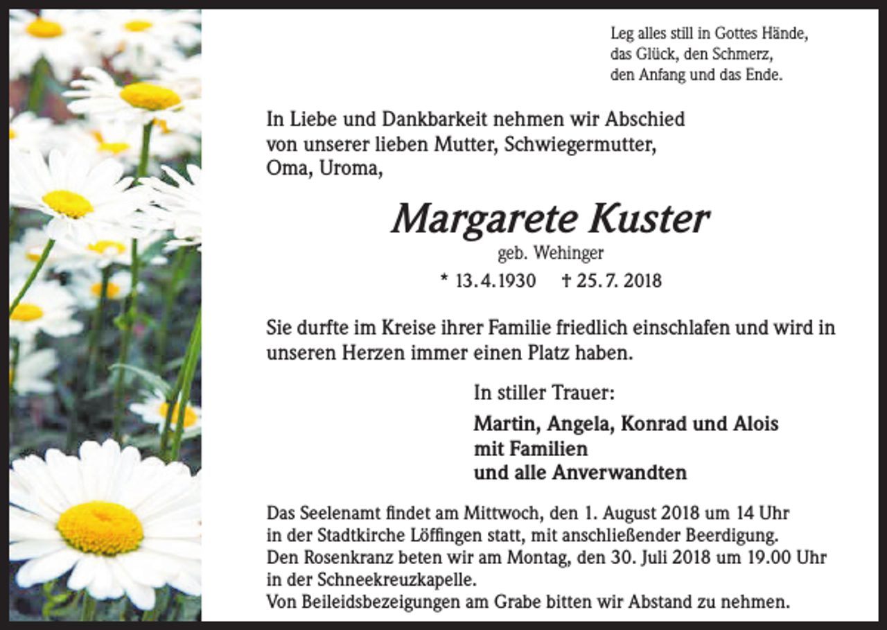 <p>Leg alles still in Gottes Hände,<br />das Glück, den Schmerz,<br />den Anfang und das Ende.</p><p>In Liebe und Dankbarkeit nehmen wir Abschied<br />von unserer lieben Mutter, Schwiegermutter,<br />Oma, Uroma,</p><p>Margarete Kuster<br />geb. Wehinger<br />* 13. 4.1930 † 25. 7. 2018</p><p>Sie durfte im Kreise ihrer Familie friedlich einschlafen und wird in<br />unseren Herzen immer einen Platz haben.<br />In stiller Trauer:<br />Martin, Angela, Konrad und Alois<br />mit Familien<br />und alle Anverwandten<br />Das Seelenamt findet am Mittwoch, den 1. August 2018 um 14 Uhr<br />in der Stadtkirche Löffingen statt, mit anschließender Beerdigung.<br />Den Rosenkranz beten wir am Montag, den 30. Juli 2018 um 19.00 Uhr<br />in der Schneekreuzkapelle.<br />Von Beileidsbezeigungen am Grabe bitten wir Abstand zu nehmen.</p>