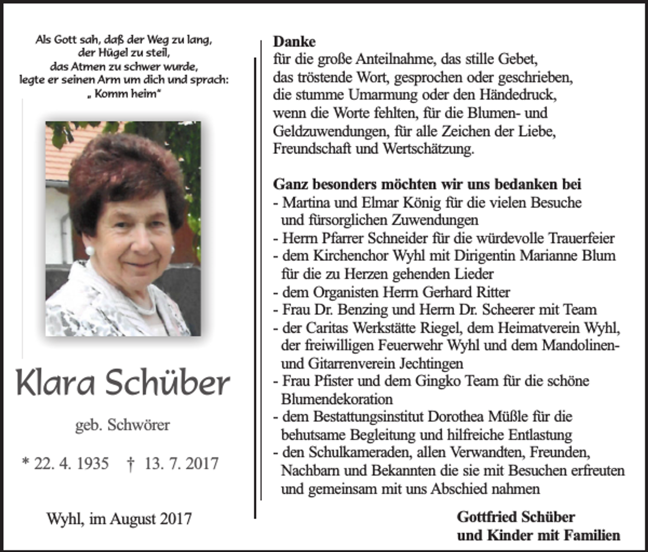 <p>Als<br />Al<br />s Gott<br />G ott ssah,<br />a h, ddaß<br />a ß dder<br />e r Weg<br />W e g zzu<br />u llang,<br />a n g,<br />dder<br />e r Hügel<br />H ü g el zzu<br />u st<br />eil,<br />steil,<br />ddas<br />a s Atmen<br />At m e n zzu<br />u sschwer<br />c h w e r wurde,<br />w u r d e,<br />llegte<br />e gt e er<br />e r seinen<br />s ei n e n Arm<br />A rm u um<br />m didich<br />c h u und<br />n d s sprach:<br />p r a c h:<br />„„ Komm<br />K o m m heim“<br />h ei m “</p><p>KlKlara<br />a r a SSchüber<br />c h ü b er<br />ggeb.<br />e b . Schwörer<br />Sc h w ö re r</p><p>** 222.<br />2 . 4.4. 1935<br />19 3 5 †<br />† 113.<br />3 . 7.7. 2017<br />20 1 7<br />WWyhl,<br />y h l, im<br />im August<br />A u g u st 2017<br />20 1 7</p><p>DDanke<br />an k e<br />fürr die<br />stille Gebet,<br />fü<br />die große<br />g ro ß e AAnteilnahme,<br />n te iln a h m e , das<br />da s stille<br />G e b e t,<br />d a s trö<br />ste n d e Wort,<br />W o rt, gesprochen<br />ge sp ro c h e n ooder<br />d e r geschrieben,<br />ge sc h rie b e n ,<br />das<br />tröstende<br />d ie sstumme<br />tu m m e Umarmung<br />U m a rm u n g ooder<br />d e r den<br />de n Händedruck,<br />H ä n d e d ru c k ,<br />die<br />wenn<br />w e n n ddie<br />ie Worte<br />W o rte ffehlten,<br />e h lte n , für<br />fü r die<br />die BlumenB lu m e n - und<br />un d<br />Geldzuwendungen,<br />G e ld z u w e n d u n g e n , für<br />fü r alle<br />alle Zeichen<br />Z e ic h e n dder<br />e r Liebe,<br />Lie b e ,<br />F re u n d sc h a ft und<br />un d Wertschätzung.<br />W e rtsc h ä tz u n g .<br />Freundschaft<br />G a n z besonders<br />b e so n d e r s möchten<br />mö c h te n wir<br />w ir uns<br />un s bedanken<br />be d a n k e n bbei<br />ei<br />Ganz<br />-- Martina<br />Ma rtin a und<br />u n d Elmar<br />E lm a r König<br />Kö n ig ffür<br />ü r die<br />die vielen<br />v ie le n Besuche<br />B e su c h e<br />un d ffürsorglichen<br />ü rso rg lic h e n Zuwendungen<br />Z u w en d u n g en<br />und<br />He rrn Pfarrer<br />P fa rre r Schneider<br />Sc h n e id e r fü<br />die würdevolle<br />w ü rd e v o lle Trauerfeier<br />T ra u e rfe ie r<br />-- Herrn<br />fürr die<br />de m KKirchenchor<br />irc h e n c h o r Wyhl<br />W y h l mit<br />mit Dirigentin<br />Dirig e n tin Marianne<br />M a ria n n e Blum<br />B lu m<br />-- dem<br />für<br />fü r die<br />die zzu<br />u Herzen<br />H e rz e n ggehenden<br />e h e n d e n Lieder<br />L ie d e r<br />de m OOrganisten<br />rg a n iste n Herrn<br />H e rrn Gerhard<br />G e rh a rd Ritter<br />R itte r<br />-- dem<br />-- Frau<br />Fra u Dr.<br />D r. Benzing<br />Be n z in g uund<br />n d Herrn<br />H e rrn Dr.<br />D r. Scheerer<br />Sc h e e re r mit<br />mit Team<br />T eam<br />-- der<br />de r Caritas<br />Ca rita s Werkstätte<br />W e rk stä tte Riegel,<br />R ie g e l, dem<br />de m HHeimatverein<br />e im a tv e re in Wyhl,<br />W y h l,<br />de r fre<br />iw illig e n Feuerwehr<br />F e u e rw e h r Wyhl<br />W y h l und<br />un d ddem<br />e m MandolinenM a n d o lin e n der<br />freiwilligen<br />un d Gitarrenverein<br />G ita rre n v e re in JJechtingen<br />e c h tin g e n<br />und<br />-- Frau<br />Fra u Pfister<br />P fiste r und<br />un d ddem<br />e m GGingko<br />in g k o Team<br />T e a m f für<br />ü r die<br />die sschöne<br />ch ö n e<br />Blumendekoration<br />Blu m e n d e k o ra tio n<br />de m BBestattungsinstitut<br />e sta ttu n g sin stitu t Dorothea<br />Do ro th e a Müßle<br />M ü ß le ffür<br />ü r die<br />die<br />-- dem<br />behutsame<br />be h u tsa m e Begleitung<br />B e g le itu n g uund<br />n d hhilfreiche<br />ilfre ic h e Entlastung<br />E n tla stu n g<br />-- den<br />de n Schulkameraden,<br />S c h u lk a m e ra d e n , allen<br />alle n Verwandten,<br />V e rw a n d te n , Freunden,<br />Fre u n d e n ,<br />Nachbarn<br />Na c h b a rn uund<br />n d Bekannten<br />B e k a n n te n ddie<br />ie ssie<br />ie mit<br />m it Besuchen<br />Be su c h e n eerfreuten<br />rfre u te n<br />und<br />un d ggemeinsam<br />e m e in sa m mmit<br />it uns<br />un s Abschied<br />A b sc h ie d nnahmen<br />ah m en<br />GGottfried<br />o ttfr ie d SSchüber<br />ch ü b er<br />u n d Kinder<br />K in d e r mit<br />mit Familien<br />Fa m ilie n<br />und</p>