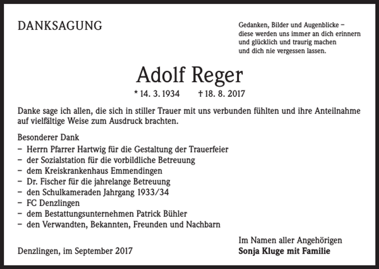 <p>DANKSAGUNG</p><p>G<br />edanken, Bilder und Augenblicke –<br />diese werden uns immer an dich erinnern<br />und glücklich und traurig machen<br />und dich nie vergessen lassen.</p><p>Adolf Reger</p><p>* 14. 3. 1934 † 18. 8. 2017<br />Danke sage ich allen, die sich in stiller Trauer mit uns verbunden fühlten und ihre Anteilnahme<br />auf vielfältige Weise zum Ausdruck brachten.<br />Besonderer Dank<br />– Herrn Pfarrer Hartwig für die Gestaltung der Trauerfeier<br />– der Sozialstation für die vorbildliche Betreuung<br />– dem Kreiskrankenhaus Emmendingen<br />– Dr. Fischer für die jahrelange Betreuung<br />– den Schulkameraden Jahrgang 1933/34<br />– FC Denzlingen<br />– dem Bestattungsunternehmen Patrick Bühler<br />– den Verwandten, Bekannten, Freunden und Nachbarn</p><p>Denzlingen, im September 2017</p><p>Im Namen aller Angehörigen<br />Sonja Kluge mit Familie</p>