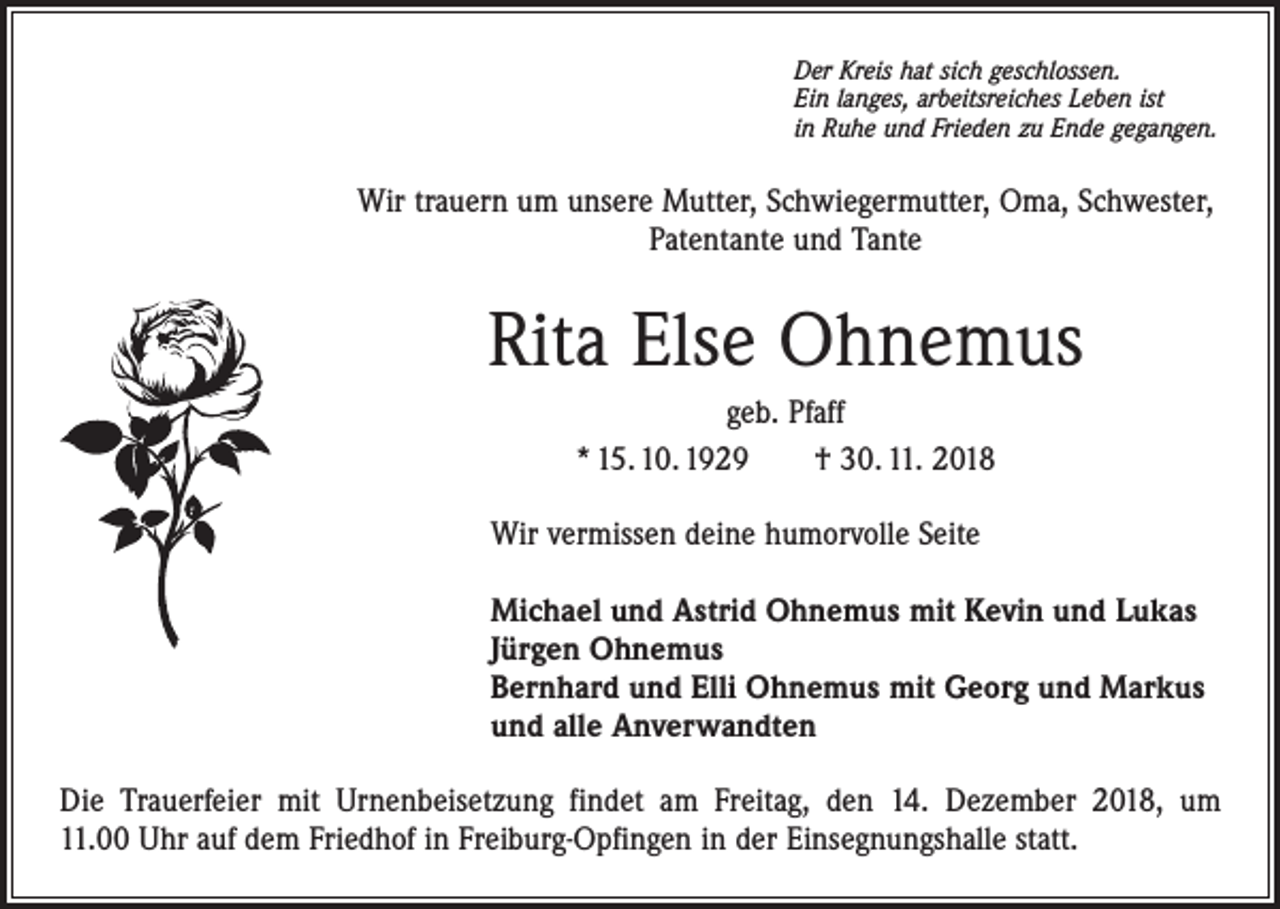 <p>Der Kreis hat sich geschlossen.<br />Ein langes, arbeitsreiches Leben ist<br />in Ruhe und Frieden zu Ende gegangen.</p><p>Wir trauern um unsere Mutter, Schwiegermutter, Oma, Schwester,<br />Patentante und Tante</p><p>Rita Else Ohnemus<br />geb. Pfaff<br />* 15. 10. 1929 † 30. 11. 2018<br />Wir vermissen deine humorvolle Seite<br />Michael und Astrid Ohnemus mit Kevin und Lukas<br />Jürgen Ohnemus<br />Bernhard und Elli Ohnemus mit Georg und Markus<br />und alle Anverwandten<br />Die Trauerfeier mit Urnenbeisetzung findet am Freitag, den 14. Dezember 2018, um<br />11.00 Uhr auf dem Friedhof in Freiburg-Opfingen in der Einsegnungshalle statt.</p>