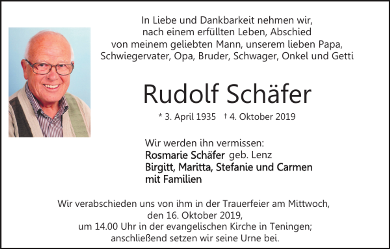 <p>In Liebe und Dankbarkeit nehmen wir,<br />nach einem erfüllten Leben, Abschied<br />von meinem geliebten Mann, unserem lieben Papa,<br />Schwiegervater, Opa, Bruder, Schwager, Onkel und Getti</p><p>Rudolf Schäfer<br />* 3. April 1935 † 4. Oktober 2019</p><p>Wir werden ihn vermissen:<br />geb. Lenz</p><p>Wir verabschieden uns von ihm in der Trauerfeier am Mittwoch,<br />den 16. Oktober 2019,<br />um 14.00 Uhr in der evangelischen Kirche in Teningen;<br />anschließend setzen wir seine Urne bei.</p>