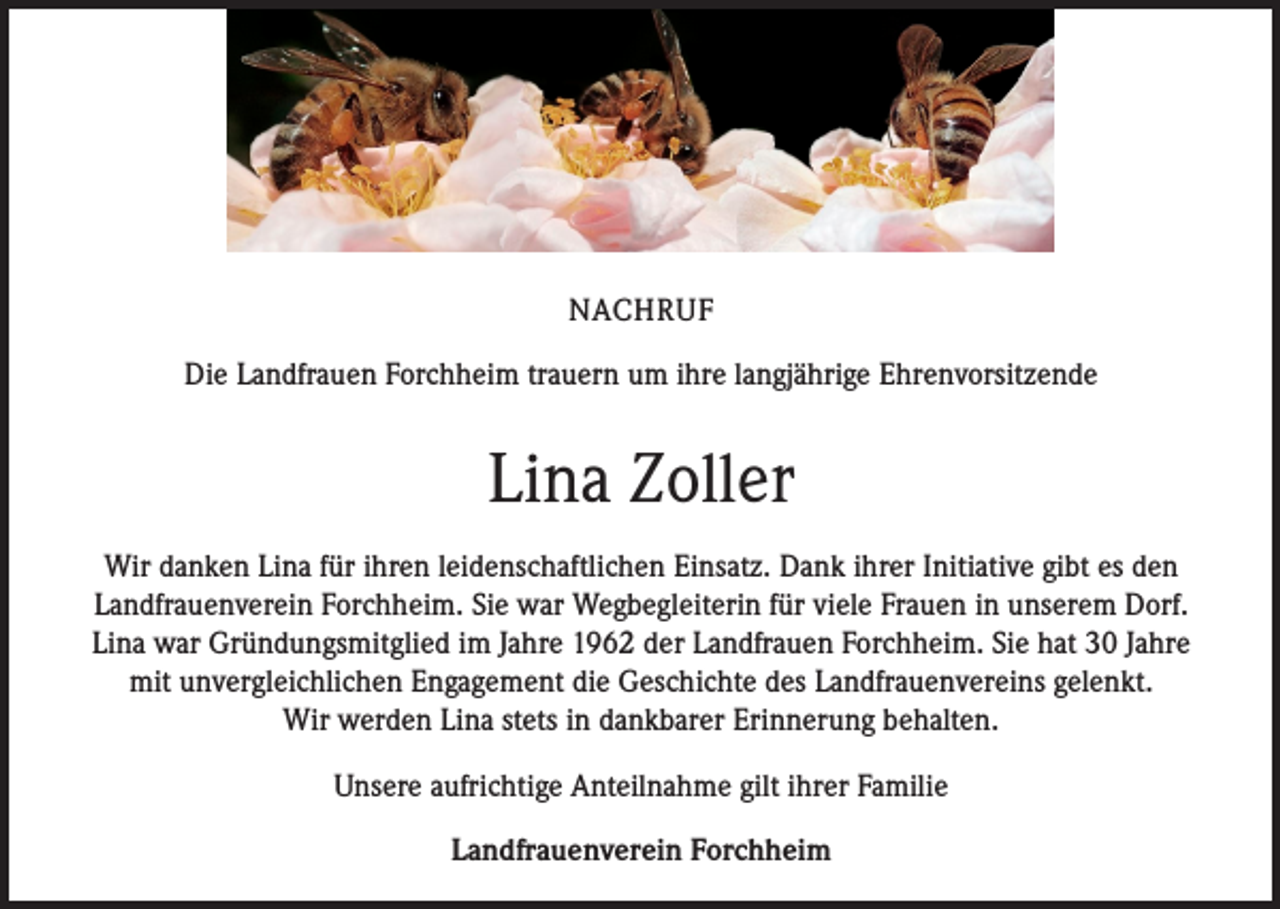 <p>NACHRUF<br />Die Landfrauen Forchheim trauern um ihre langjährige Ehrenvorsitzende</p><p>Lina Zoller<br />Wir danken Lina für ihren leidenschaftlichen Einsatz. Dank ihrer Initiative gibt es den<br />Landfrauenverein Forchheim. Sie war Wegbegleiterin für viele Frauen in unserem Dorf.<br />Lina war Gründungsmitglied im Jahre 1962 der Landfrauen Forchheim. Sie hat 30 Jahre<br />mit unvergleichlichen Engagement die Geschichte des Landfrauenvereins gelenkt.<br />Wir werden Lina stets in dankbarer Erinnerung behalten.<br />Unsere aufrichtige Anteilnahme gilt ihrer Familie<br />Landfrauenverein Forchheim</p>