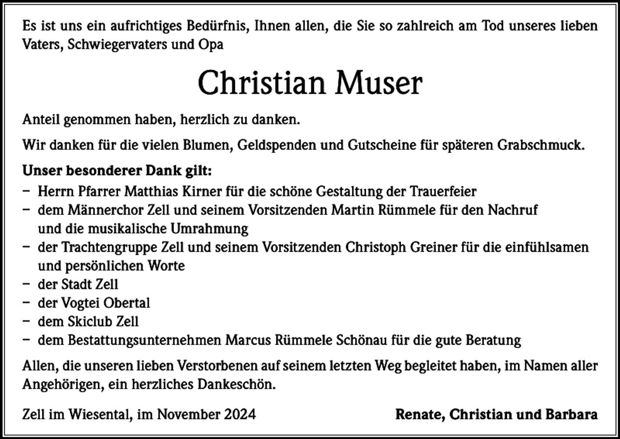 <p>Es ist uns ein aufrichtiges Bedürfnis, Ihnen allen, die Sie so zahlreich am Tod unseres lieben<br />Vaters, Schwiegervaters und Opa</p><p>Christian Muser<br />Anteil genommen haben, herzlich zu danken.<br />Wir danken für die vielen Blumen, Geldspenden und Gutscheine für späteren Grabschmuck.<br />Unser besonderer Dank gilt:<br />– Herrn Pfarrer Matthias Kirner für die schöne Gestaltung der Trauerfeier<br />– dem Männerchor Zell und seinem Vorsitzenden Martin Rümmele für den Nachruf<br />und die musikalische Umrahmung<br />– der Trachtengruppe Zell und seinem Vorsitzenden Christoph Greiner für die einfühlsamen<br />und persönlichen Worte<br />– der Stadt Zell<br />– der Vogtei Obertal<br />– dem Skiclub Zell<br />– dem Bestattungsunternehmen Marcus Rümmele Schönau für die gute Beratung<br />Allen, die unseren lieben Verstorbenen auf seinem letzten Weg begleitet haben, im Namen aller<br />Angehörigen, ein herzliches Dankeschön.<br />Zell im Wiesental, im November 2024</p><p>Renate, Christian und Barbara</p>