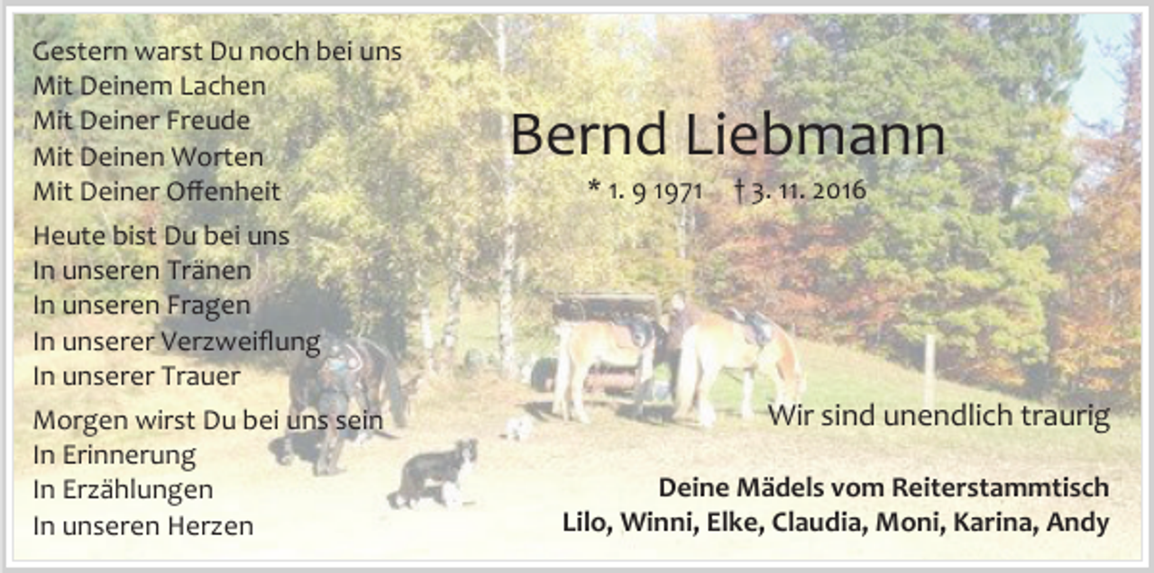 <p>Gestern warst Du noch bei uns<br />Mit Deinem Lachen<br />Mit Deiner Freude<br />Mit Deinen Worten<br />Mit Deiner Offenheit</p><p>Bernd Liebmann<br />* 1. 9 1971</p><p>† 3. 11. 2016</p><p>Heute bist Du bei uns<br />In unseren Tränen<br />In unseren Fragen<br />In unserer Verzweiflung<br />In unserer Trauer<br />Morgen wirst Du bei uns sein<br />In Erinnerung<br />In Erzählungen<br />In unseren Herzen</p><p>Wir sind unendlich traurig<br />Deine Mädels vom Reiterstammtisch<br />Lilo, Winni, Elke, Claudia, Moni, Karina, Andy</p>