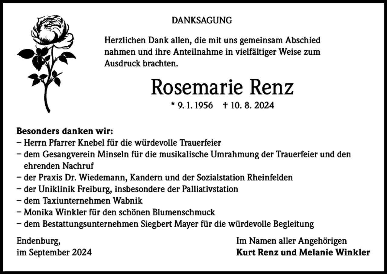 <p>DANKSAGUNG<br />Herzlichen Dank allen, die mit uns gemeinsam Abschied<br />nahmen und ihre Anteilnahme in vielfältiger Weise zum<br />Ausdruck brachten.</p><p>Rosemarie Renz<br />* 9. 1. 1956</p><p>† 10. 8. 2024</p><p>Besonders danken wir:<br />– Herrn Pfarrer Knebel für die würdevolle Trauerfeier<br />– dem Gesangverein Minseln für die musikalische Umrahmung der Trauerfeier und den<br />ehrenden Nachruf<br />– der Praxis Dr. Wiedemann, Kandern und der Sozialstation Rheinfelden<br />– der Uniklinik Freiburg, insbesondere der Palliativstation<br />– dem Taxiunternehmen Wabnik<br />– Monika Winkler für den schönen Blumenschmuck<br />– dem Bestattungsunternehmen Siegbert Mayer für die würdevolle Begleitung<br />Endenburg,<br />im September 2024</p><p>Im Namen aller Angehörigen<br />Kurt Renz und Melanie Winkler</p>