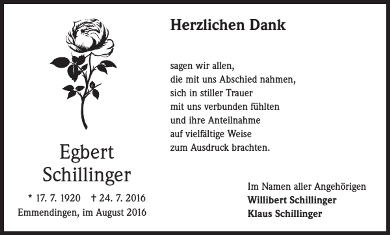 <p>Herzlichen Dank</p><p>Egbert<br />Schillinger<br />* 17. 7. 1920 † 24. 7. 2016<br />Emmendingen, im August 2016</p><p>sagen wir allen,<br />die mit uns Abschied nahmen,<br />sich in stiller Trauer<br />mit uns verbunden fühlten<br />und ihre Anteilnahme<br />auf vielfältige Weise<br />zum Ausdruck brachten.<br />Im Namen aller Angehörigen<br />Willibert Schillinger<br />Klaus Schillinger</p>