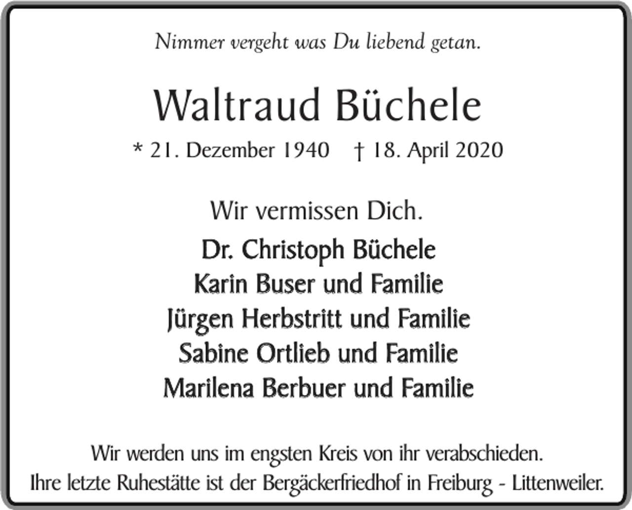 <p>Nimmer vergeht was Du liebend getan.</p><p>Waltraud Büchele</p><p>* 21. Dezember 1940</p><p>† 18. April 2020</p><p>Wir vermissen Dich.<br />Dr. Christoph Büchele<br />Karin Buser und Familie<br />Jürgen Herbstritt und Familie<br />Sabine Ortlieb und Familie<br />Marilena Berbuer und Familie<br />Wir werden uns im engsten Kreis von ihr verabschieden.<br />Ihre letzte Ruhestätte ist der Bergäckerfriedhof in Freiburg - Littenweiler.</p>