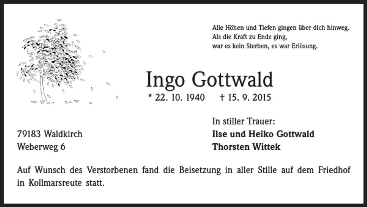 <p>Alle Höhen und Tiefen gingen über dich hinweg.<br />Als die Kraft zu Ende ging,<br />war es kein Sterben, es war Erlösung.</p><p>Ingo Gottwald<br />* 22. 10. 1940 † 15. 9. 2015</p><p>79183 Waldkirch<br />Weberweg 6</p><p>In stiller Trauer:<br />Ilse und Heiko Gottwald<br />Thorsten Wittek</p><p>Auf Wunsch des Verstorbenen fand die Beisetzung in aller Stille auf dem Friedhof<br />in Kollmarsreute statt.</p>
